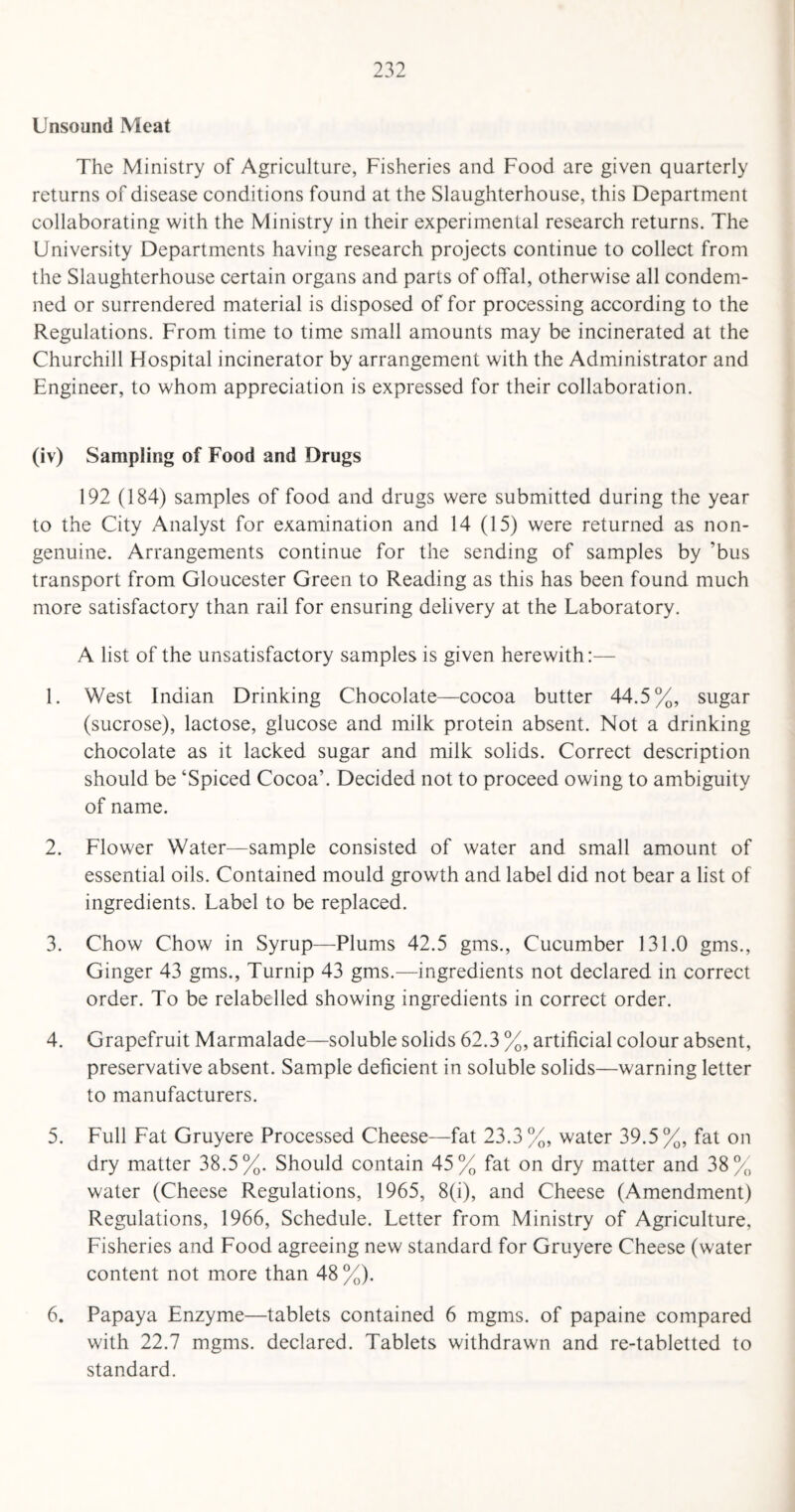 Unsound Meat The Ministry of Agriculture, Fisheries and Food are given quarterly returns of disease conditions found at the Slaughterhouse, this Department collaborating with the Ministry in their experimental research returns. The University Departments having research projects continue to collect from the Slaughterhouse certain organs and parts of offal, otherwise all condem¬ ned or surrendered material is disposed of for processing according to the Regulations. From time to time small amounts may be incinerated at the Churchill Flospital incinerator by arrangement with the Administrator and Engineer, to whom appreciation is expressed for their collaboration. (iv) Sampling of Food and Drugs 192 (184) samples of food and drugs were submitted during the year to the City Analyst for examination and 14 (15) were returned as non- genuine. Arrangements continue for the sending of samples by ’bus transport from Gloucester Green to Reading as this has been found much more satisfactory than rail for ensuring delivery at the Laboratory. A list of the unsatisfactory samples is given herewith:— 1. West Indian Drinking Chocolate—cocoa butter 44.5%, sugar (sucrose), lactose, glucose and milk protein absent. Not a drinking chocolate as it lacked sugar and milk solids. Correct description should be ‘Spiced Cocoa’. Decided not to proceed owing to ambiguity of name. 2. Flower Water—sample consisted of water and small amount of essential oils. Contained mould growth and label did not bear a list of ingredients. Label to be replaced. 3. Chow Chow in Syrup—Plums 42.5 gms., Cucumber 131.0 gms., Ginger 43 gms., Turnip 43 gms.—ingredients not declared in correct order. To be relabelled showing ingredients in correct order. 4. Grapefruit Marmalade—soluble solids 62.3 %, artificial colour absent, preservative absent. Sample deficient in soluble solids—warning letter to manufacturers. 5. Full Fat Gruyere Processed Cheese—fat 23.3%, water 39.5%, fat on dry matter 38.5%. Should contain 45% fat on dry matter and 38% water (Cheese Regulations, 1965, 8(i), and Cheese (Amendment) Regulations, 1966, Schedule. Letter from Ministry of Agriculture, Fisheries and Food agreeing new standard for Gruyere Cheese (water content not more than 48 %). 6. Papaya Enzyme—tablets contained 6 mgms. of papaine compared with 22.7 mgms. declared. Tablets withdrawn and re-tabletted to standard.