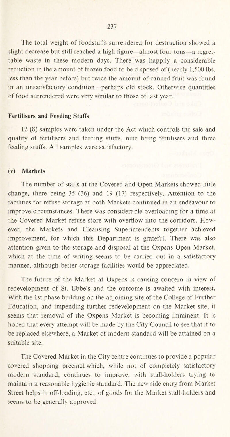 The total weight of foodstuffs surrendered for destruction showed a slight decrease but still reached a high figure—almost four tons—a regret¬ table waste in these modern days. There was happily a considerable reduction in the amount of frozen food to be disposed of (nearly 1,500 lbs. less than the year before) but twice the amount of canned fruit was found in an unsatisfactory condition—perhaps old stock. Otherwise quantities of food surrendered were very similar to those of last year. Fertilisers and Feeding Stuffs 12 (8) samples were taken under the Act which controls the sale and quality of fertilisers and feeding stuffs, nine being fertilisers and three feeding stuffs. All samples were satisfactory. (v) Markets The number of stalls at the Covered and Open Markets showed little change, there being 35 (36) and 19 (17) respectively. Attention to the facilities for refuse storage at both Markets continued in an endeavour to improve circumstances. There was considerable overloading for a time at the Covered Market refuse store with overflow into the corridors. How¬ ever, the Markets and Cleansing Superintendents together achieved improvement, for which this Department is grateful. There was also attention given to the storage and disposal at the Oxpens Open Market, which at the time of writing seems to be carried out in a satisfactory manner, although better storage facilities would be appreciated. The future of the Market at Oxpens is causing concern in view of redevelopment of St. Ebbe’s and the outcome is awaited with interest. With the 1st phase building on the adjoining site of the College of Further Education, and impending further redevelopment on the Market site, it seems that removal of the Oxpens Market is becoming imminent. It is hoped that every attempt will be made by the City Council to see that if to be replaced elsewhere, a Market of modern standard will be attained on a suitable site. The Covered Market in the City centre continues to provide a popular covered shopping precinct which, while not of completely satisfactory modern standard, continues to improve, with stall-holders trying to maintain a reasonable hygienic standard. The new side entry from Market Street helps in off-loading, etc., of goods for the Market stall-holders and seems to be generally approved.