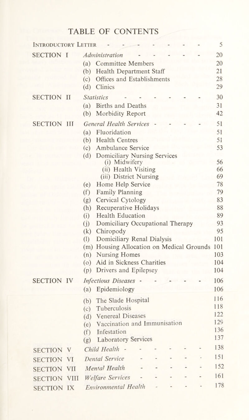 TABLE OF CONTENTS Introductory Letter. 5 SECTION I Administration ----- 20 (a) Committee Members 20 (b) Health Department Staff 21 (c) Offices and Establishments 28 (d) Clinics 29 SECTION II Statistics. 30 (a) Births and Deaths 31 (b) Morbidity Report 42 SECTION III General Health Services - 51 (a) Fluoridation 51 (b) Health Centres 51 (c) Ambulance Service 53 (d) Domiciliary Nursing Services (i) Midwifery 56 (ii) Health Visiting 66 (iii) District Nursing 69 (e) Home Help Service 78 (f) Family Planning 79 (g) Cervical Cytology 83 (h) Recuperative Holidays 88 (i) Health Education 89 (j) Domiciliary Occupational Therapy 93 (k) Chiropody 95 (1) Domiciliary Renal Dialysis 101 (m) Housing Allocation on Medical Grounds 101 (n) Nursing Homes 103 (o) Aid in Sickness Charities 104 (p) Drivers and Epilepsey 104 SECTION IV Infectious Diseases. 106 (a) Epidemiology 106 (b) The Slade Hospital 116 (c) Tuberculosis 118 (d) Venereal Diseases 122 (e) Vaccination and Immunisation 129 (f) Infestation 136 (g) Laboratory Services 137 SECTION V Child Health. 138 SECTION VI Dental Service. 151 SECTION VII Mental Health - 152 SECTION VIII Welfare Services. 161 SECTION IX Environmental Health - 178