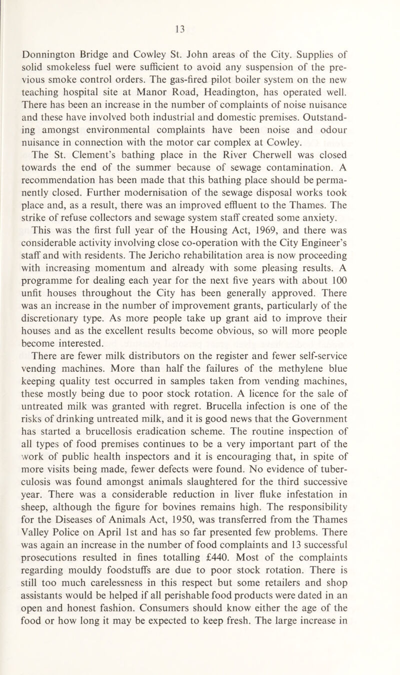 Donnington Bridge and Cowley St. John areas of the City. Supplies of solid smokeless fuel were sufficient to avoid any suspension of the pre¬ vious smoke control orders. The gas-fired pilot boiler system on the new teaching hospital site at Manor Road, Headington, has operated well. There has been an increase in the number of complaints of noise nuisance and these have involved both industrial and domestic premises. Outstand¬ ing amongst environmental complaints have been noise and odour nuisance in connection with the motor car complex at Cowley. The St. Clement’s bathing place in the River Cherwell was closed towards the end of the summer because of sewage contamination. A recommendation has been made that this bathing place should be perma¬ nently closed. Further modernisation of the sewage disposal works took place and, as a result, there was an improved effluent to the Thames. The strike of refuse collectors and sewage system staff created some anxiety. This was the first full year of the Housing Act, 1969, and there was considerable activity involving close co-operation with the City Engineer’s staff and with residents. The Jericho rehabilitation area is now proceeding with increasing momentum and already with some pleasing results. A programme for dealing each year for the next five years with about 100 unfit houses throughout the City has been generally approved. There was an increase in the number of improvement grants, particularly of the discretionary type. As more people take up grant aid to improve their houses and as the excellent results become obvious, so will more people become interested. There are fewer milk distributors on the register and fewer self-service vending machines. More than half the failures of the methylene blue keeping quality test occurred in samples taken from vending machines, these mostly being due to poor stock rotation. A licence for the sale of untreated milk was granted with regret. Brucella infection is one of the risks of drinking untreated milk, and it is good news that the Government has started a brucellosis eradication scheme. The routine inspection of all types of food premises continues to be a very important part of the work of public health inspectors and it is encouraging that, in spite of more visits being made, fewer defects were found. No evidence of tuber¬ culosis was found amongst animals slaughtered for the third successive year. There was a considerable reduction in liver fluke infestation in sheep, although the figure for bovines remains high. The responsibility for the Diseases of Animals Act, 1950, was transferred from the Thames Valley Police on April 1st and has so far presented few problems. There was again an increase in the number of food complaints and 13 successful prosecutions resulted in fines totalling £440. Most of the complaints regarding mouldy foodstuffs are due to poor stock rotation. There is still too much carelessness in this respect but some retailers and shop assistants would be helped if all perishable food products were dated in an open and honest fashion. Consumers should know either the age of the food or how long it may be expected to keep fresh. The large increase in