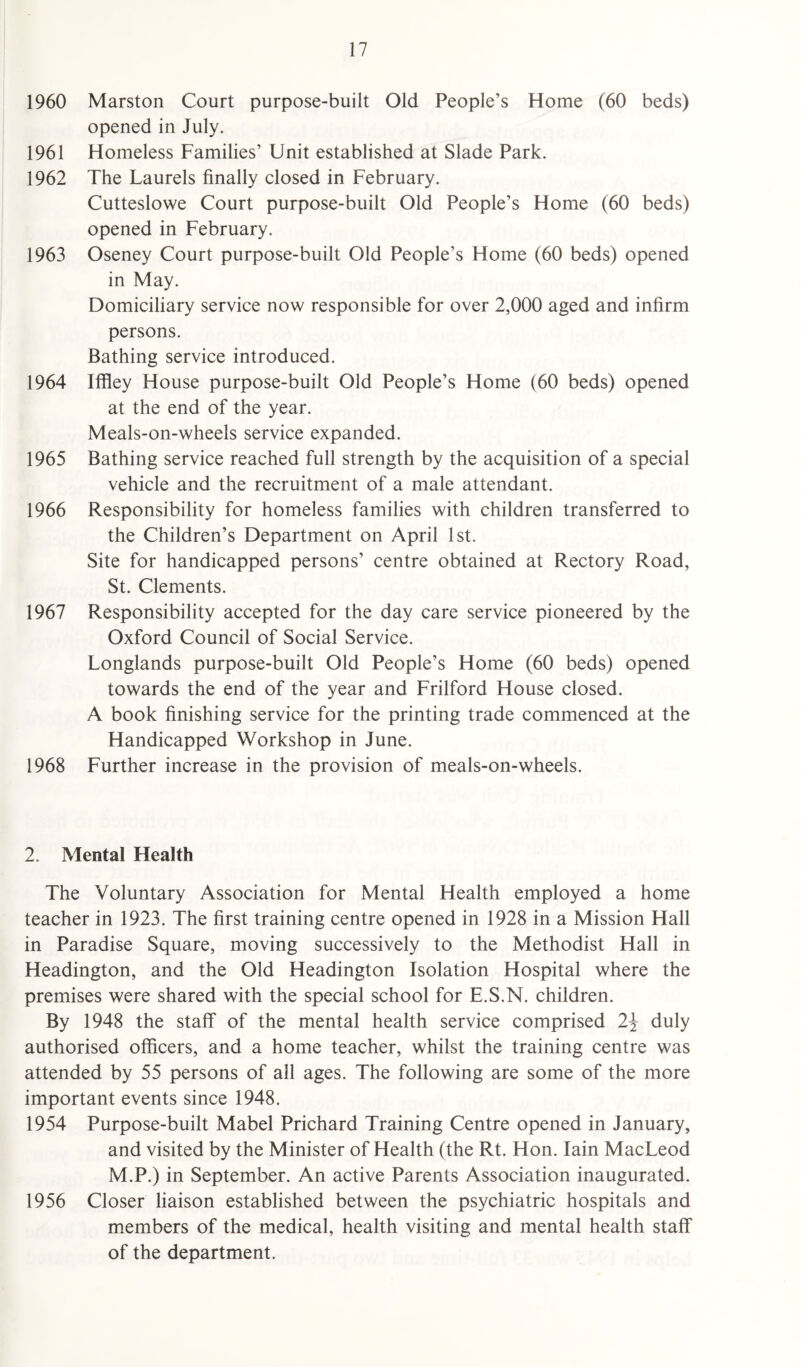 1960 Marston Court purpose-built Old People’s Home (60 beds) opened in July. 1961 Homeless Families’ Unit established at Slade Park. 1962 The Laurels finally closed in February. Cutteslowe Court purpose-built Old People’s Home (60 beds) opened in February. 1963 Oseney Court purpose-built Old People’s Home (60 beds) opened in May. Domiciliary service now responsible for over 2,000 aged and infirm persons. Bathing service introduced. 1964 Iffley House purpose-built Old People’s Home (60 beds) opened at the end of the year. Meals-on-wheels service expanded. 1965 Bathing service reached full strength by the acquisition of a special vehicle and the recruitment of a male attendant. 1966 Responsibility for homeless families with children transferred to the Children’s Department on April 1st. Site for handicapped persons’ centre obtained at Rectory Road, St. Clements. 1967 Responsibility accepted for the day care service pioneered by the Oxford Council of Social Service. Longlands purpose-built Old People’s Home (60 beds) opened towards the end of the year and Frilford House closed. A book finishing service for the printing trade commenced at the Handicapped Workshop in June. 1968 Further increase in the provision of meals-on-wheels. 2. Mental Health The Voluntary Association for Mental Health employed a home teacher in 1923. The first training centre opened in 1928 in a Mission Hall in Paradise Square, moving successively to the Methodist Hall in Headington, and the Old Headington Isolation Hospital where the premises were shared with the special school for E.S.N. children. By 1948 the staff of the mental health service comprised 2\ duly authorised officers, and a home teacher, whilst the training centre was attended by 55 persons of all ages. The following are some of the more important events since 1948. 1954 Purpose-built Mabel Prichard Training Centre opened in January, and visited by the Minister of Health (the Rt. Hon. Iain MacLeod M.P.) in September. An active Parents Association inaugurated. 1956 Closer liaison established between the psychiatric hospitals and members of the medical, health visiting and mental health staff of the department.