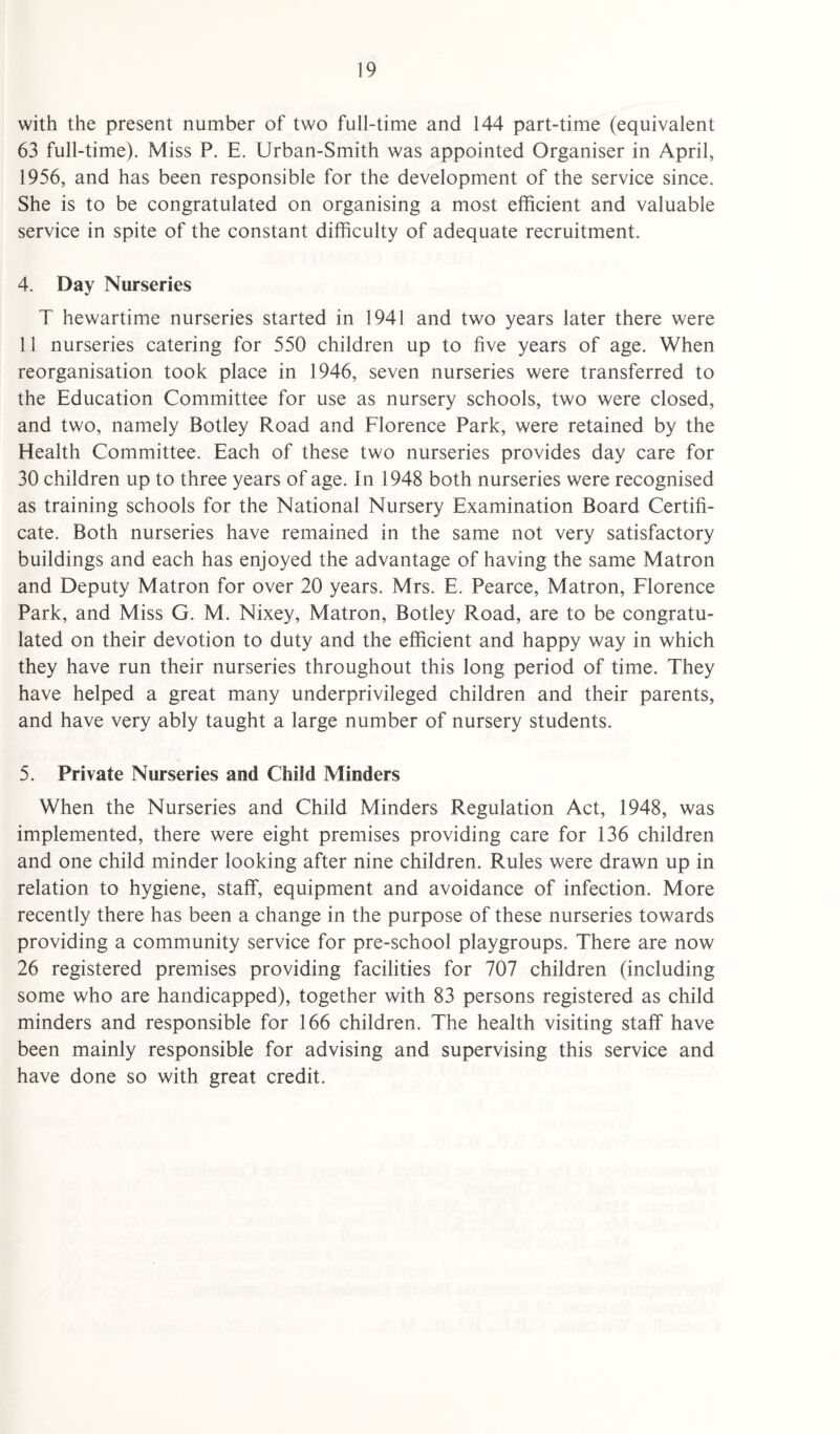 with the present number of two full-time and 144 part-time (equivalent 63 full-time). Miss P. E. Urban-Smith was appointed Organiser in April, 1956, and has been responsible for the development of the service since. She is to be congratulated on organising a most efficient and valuable service in spite of the constant difficulty of adequate recruitment. 4. Day Nurseries T hewartime nurseries started in 1941 and two years later there were 11 nurseries catering for 550 children up to five years of age. When reorganisation took place in 1946, seven nurseries were transferred to the Education Committee for use as nursery schools, two were closed, and two, namely Botley Road and Florence Park, were retained by the Health Committee. Each of these two nurseries provides day care for 30 children up to three years of age. In 1948 both nurseries were recognised as training schools for the National Nursery Examination Board Certifi¬ cate. Both nurseries have remained in the same not very satisfactory buildings and each has enjoyed the advantage of having the same Matron and Deputy Matron for over 20 years. Mrs. E. Pearce, Matron, Florence Park, and Miss G. M. Nixey, Matron, Botley Road, are to be congratu¬ lated on their devotion to duty and the efficient and happy way in which they have run their nurseries throughout this long period of time. They have helped a great many underprivileged children and their parents, and have very ably taught a large number of nursery students. 5. Private Nurseries and Child Minders When the Nurseries and Child Minders Regulation Act, 1948, was implemented, there were eight premises providing care for 136 children and one child minder looking after nine children. Rules were drawn up in relation to hygiene, staff, equipment and avoidance of infection. More recently there has been a change in the purpose of these nurseries towards providing a community service for pre-school playgroups. There are now 26 registered premises providing facilities for 707 children (including some who are handicapped), together with 83 persons registered as child minders and responsible for 166 children. The health visiting staff have been mainly responsible for advising and supervising this service and have done so with great credit.