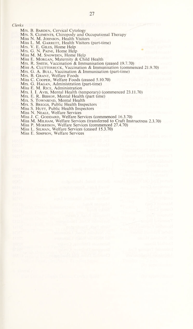 Clerks Mrs. B. Barden, Cervical Cytology Mrs. S. Clements, Chiropody and Occupational Therapy Miss N. M. Johnson, Health Visitors Miss L. M. Garrett, Health Visitors (part-time) Mrs. V. E. Giles, Home Help Mrs. G. N. Paine, Home Help Miss M. M. Snowden, Home Help Miss E. Morgan, Maternity & Child Health Mrs. R. Smith, Vaccination & Immunisation (ceased 19.7.70) Miss A. Clutterbuck, Vaccination & Immunisation (commenced 21.9.70) Mrs. G. A. Bull, Vaccination & Immunisation (part-time) Mrs. B. Grant, Welfare Foods Miss C. Cooper, Welfare Foods (ceased 5.10.70) Mrs. G. Hagan, Administration (part-time) Miss E. M. Rice, Administration Mrs. I. I. Avis, Mental Health (temporary) (commenced 23.11.70) Mrs. E. R. Bishop, Mental Health (part time) Mrs. S. Townsend, Mental Health Mrs. S. Briggs, Public Health Inspectors Miss S. Hutt, Public Health Inspectors Miss N. Neale, Welfare Services Miss J. C. Goddard, Welfare Services (commenced 16.3.70) Miss M. Milham, Welfare Services (transferred to Craft Instructress 2.3.70) Miss P. Morrison, Welfare Services (commenced 27.4.70) Miss L. Silman, Welfare Services (ceased 15.3.70) Miss E. Simpson, Welfare Services