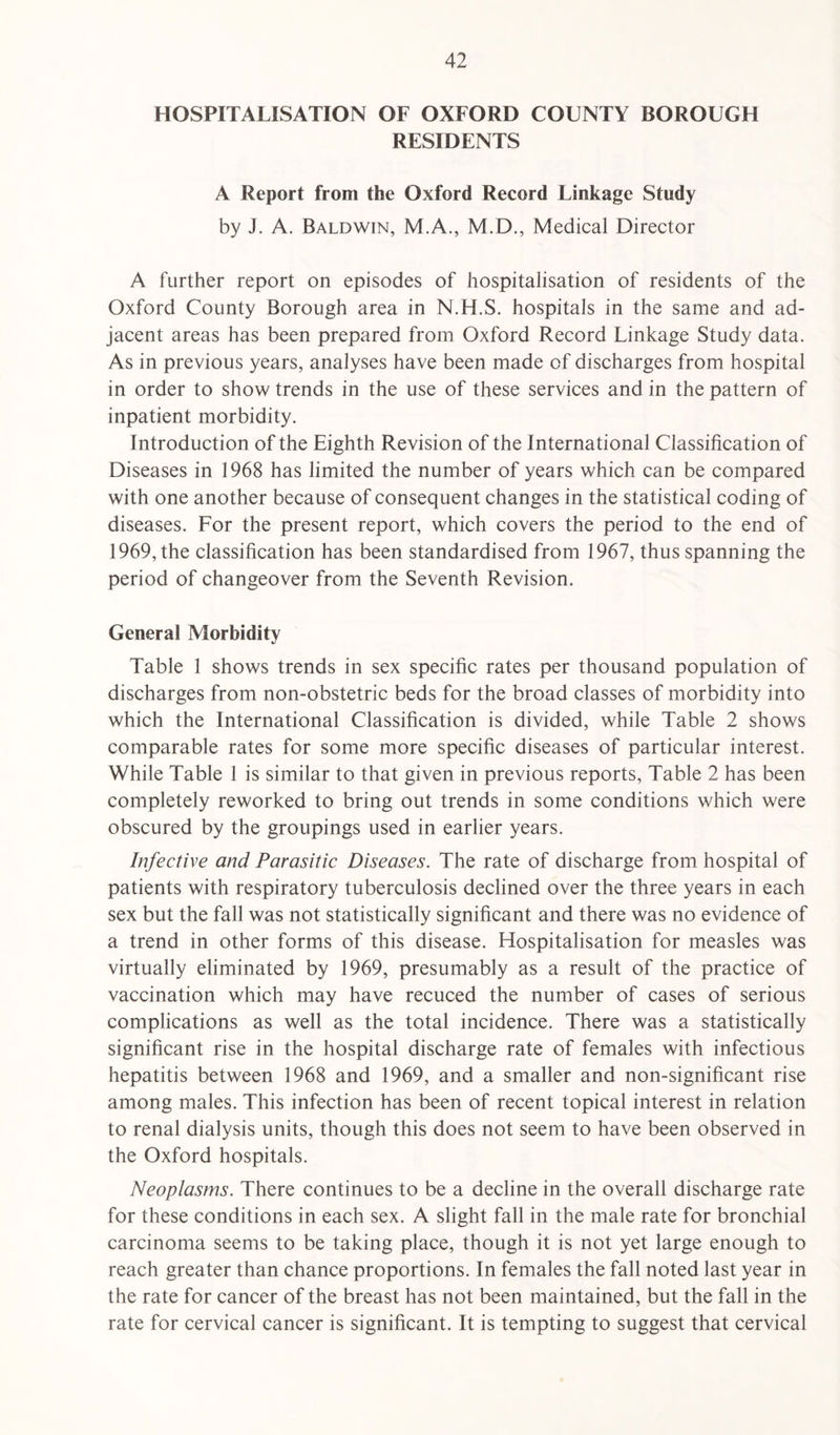 HOSPITALISATION OF OXFORD COUNTY BOROUGH RESIDENTS A Report from the Oxford Record Linkage Study by J. A. Baldwin, M.A., M.D., Medical Director A further report on episodes of hospitalisation of residents of the Oxford County Borough area in N.H.S. hospitals in the same and ad¬ jacent areas has been prepared from Oxford Record Linkage Study data. As in previous years, analyses have been made of discharges from hospital in order to show trends in the use of these services and in the pattern of inpatient morbidity. Introduction of the Eighth Revision of the International Classification of Diseases in 1968 has limited the number of years which can be compared with one another because of consequent changes in the statistical coding of diseases. For the present report, which covers the period to the end of 1969, the classification has been standardised from 1967, thus spanning the period of changeover from the Seventh Revision. General Morbidity Table 1 shows trends in sex specific rates per thousand population of discharges from non-obstetric beds for the broad classes of morbidity into which the International Classification is divided, while Table 2 shows comparable rates for some more specific diseases of particular interest. While Table 1 is similar to that given in previous reports, Table 2 has been completely reworked to bring out trends in some conditions which were obscured by the groupings used in earlier years. Infective and Parasitic Diseases. The rate of discharge from hospital of patients with respiratory tuberculosis declined over the three years in each sex but the fall was not statistically significant and there was no evidence of a trend in other forms of this disease. Hospitalisation for measles was virtually eliminated by 1969, presumably as a result of the practice of vaccination which may have recuced the number of cases of serious complications as well as the total incidence. There was a statistically significant rise in the hospital discharge rate of females with infectious hepatitis between 1968 and 1969, and a smaller and non-significant rise among males. This infection has been of recent topical interest in relation to renal dialysis units, though this does not seem to have been observed in the Oxford hospitals. Neoplasms. There continues to be a decline in the overall discharge rate for these conditions in each sex. A slight fall in the male rate for bronchial carcinoma seems to be taking place, though it is not yet large enough to reach greater than chance proportions. In females the fall noted last year in the rate for cancer of the breast has not been maintained, but the fall in the rate for cervical cancer is significant. It is tempting to suggest that cervical