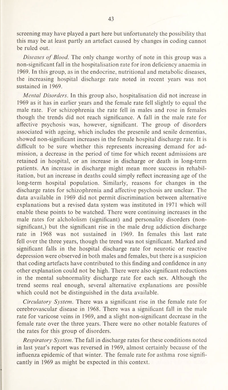 screening may have played a part here but unfortunately the possibility that this may be at least partly an artefact caused by changes in coding cannot be ruled out. Diseases of Blood. The only change worthy of note in this group was a non-significant fall in the hospitalisation rate for iron deficiency anaemia in 1969. In this group, as in the endocrine, nutritional and metabolic diseases, the increasing hospital discharge rate noted in recent years was not sustained in 1969. Mental Disorders. In this group also, hospitalisation did not increase in 1969 as it has in earlier years and the female rate fell slightly to equal the male rate. For schizophrenia the rate fell in males and rose in females though the trends did not reach significance. A fall in the male rate for affective psychosis was, however, significant. The group of disorders associated with ageing, which includes the presenile and senile dementias, showed non-significant increases in the female hospital discharge rate. It is difficult to be sure whether this represents increasing demand for ad¬ mission, a decrease in the period of time for which recent admissions are retained in hospital, or an increase in discharge or death in long-term patients. An increase in discharge might mean more success in rehabil¬ itation, but an increase in deaths could simply reflect increasing age of the long-term hospital population. Similarly, reasons for changes in the discharge rates for schizophrenia and affective psychosis are unclear. The data available in 1969 did not permit discrimination between alternative explanations but a revised data system was instituted in 1971 which will enable these points to be watched. There were continuing increases in the male rates for alchololism (significant) and personality disorders (non¬ significant,) but the significant rise in the male drug addiction discharge rate in 1968 was not sustained in 1969. In females this last rate fell over the three years, though the trend was not significant. Marked and significant falls in the hospital discharge rate for neurotic or reactive depression were observed in both males and females, but there is a suspicion that coding artefacts have contributed to this finding and confidence in any other explanation could not be high. There were also significant reductions in the mental subnormality discharge rate for each sex. Although the trend seems real enough, several alternative explanations are possible which could not be distinguished in the data available. Circulatory System. There was a significant rise in the female rate for cerebrovascular disease in 1968. There was a significant fall in the male rate for varicose veins in 1969, and a slight non-significant decrease in the female rate over the three years. There were no other notable features of the rates for this group of disorders. Respiratory System. The fall in discharge rates for these conditions noted in last year’s report was reversed in 1969, almost certainly because of the influenza epidemic of that winter. The female rate for asthma rose signifi¬ cantly in 1969 as might be expected in this context.