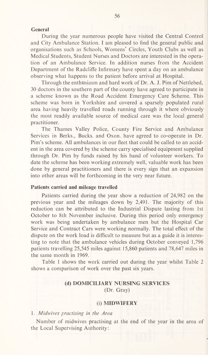 General During the year numerous people have visited the Central Control and City Ambulance Station. I am pleased to find the general public and organisations such as Schools, Womens’ Circles, Youth Clubs as well as Medical Students, Student Nurses and Doctors are interested in the opera¬ tion of an Ambulance Service. In addition nurses from the Accident Department of the Radcliffe Infirmary have spent a day on an ambulance observing what happens to the patient before arrival at Hospital. Through the enthusiasm and hard work of Dr. A. J. Pirn of Nettlebed, 30 doctors in the southern part of the county have agreed to participate in a scheme known as the Road Accident Emergency Care Scheme. This scheme was born in Yorkshire and covered a sparsely populated rural area having heavily travelled roads running through it where obviously the most readily available source of medical care was the local general practitioner. The Thames Valley Police, County Fire Service and Ambulance Services in Berks., Bucks, and Oxon. have agreed to co-operate in Dr. Pirn’s scheme. All ambulances in our fleet that could be called to an accid¬ ent in the area covered by the scheme carry specialised equipment supplied through Dr. Pirn by funds raised by his band of volunteer workers. To date the scheme has been working extremely well, valuable work has been done by general practitioners and there is every sign that an expansion into other areas will be forthcoming in the very near future. Patients carried and mileage travelled Patients carried during the year show a reduction of 24,982 on the previous year and the mileages down by 2,491. The majority of this reduction can be attributed to the Industrial Dispute lasting from 1st October to 8th November inclusive. During this period only emergency work was being undertaken by ambulance men but the Hospital Car Service and Contract Cars were working normally. The total effect of the dispute on the work load is difficult to measure but as a guide it is interes¬ ting to note that the ambulance vehicles during October conveyed 1,796 patients travelling 25,545 miles against 15,860 patients and 78,647 miles in the same month in 1969. Table 1 shows the work carried out during the year whilst Table 2 shows a comparison of work over the past six years. (d) DOMICILIARY NURSING SERVICES (Dr. Gray) (i) MIDWIFERY 1. Midwives practising in the Area Number of midwives practising at the end of the year in the area of the Local Supervising Authority: