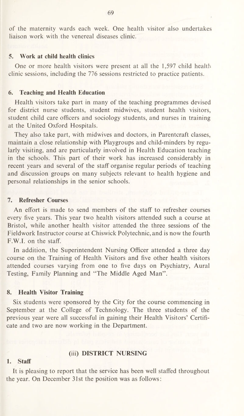 of the maternity wards each week. One health visitor also undertakes liaison work with the venereal diseases clinic. 5. Work at child health clinics One or more health visitors were present at all the 1,597 child health clinic sessions, including the 776 sessions restricted to practice patients. 6. Teaching and Health Education Health visitors take part in many of the teaching programmes devised for district nurse students, student midwives, student health visitors, student child care officers and sociology students, and nurses in training at the United Oxford Hospitals. They also take part, with midwives and doctors, in Parentcraft classes, maintain a close relationship with Playgroups and child-minders by regu¬ larly visiting, and are particularly involved in Health Education teaching in the schools. This part of their work has increased considerably in recent years and several of the staff organise regular periods of teaching and discussion groups on many subjects relevant to health hygiene and personal relationships in the senior schools. 7. Refresher Courses An effort is made to send members of the staff to refresher courses every five years. This year two health visitors attended such a course at Bristol, while another health visitor attended the three sessions of the Fieldwork Instructor course at Chiswick Polytechnic, and is now the fourth F.W.I. on the staff. In addition, the Superintendent Nursing Officer attended a three day course on the Training of Health Visitors and five other health visitors attended courses varying from one to five days on Psychiatry, Aural Testing, Family Planning and “The Middle Aged Man”. 8. Health Visitor Training Six students were sponsored by the City for the course commencing in September at the College of Technology. The three students of the previous year were all successful in gaining their Health Visitors’ Certifi¬ cate and two are now working in the Department. (iii) DISTRICT NURSING 1. Staff It is pleasing to report that the service has been well staffed throughout the year. On December 31st the position was as follows: