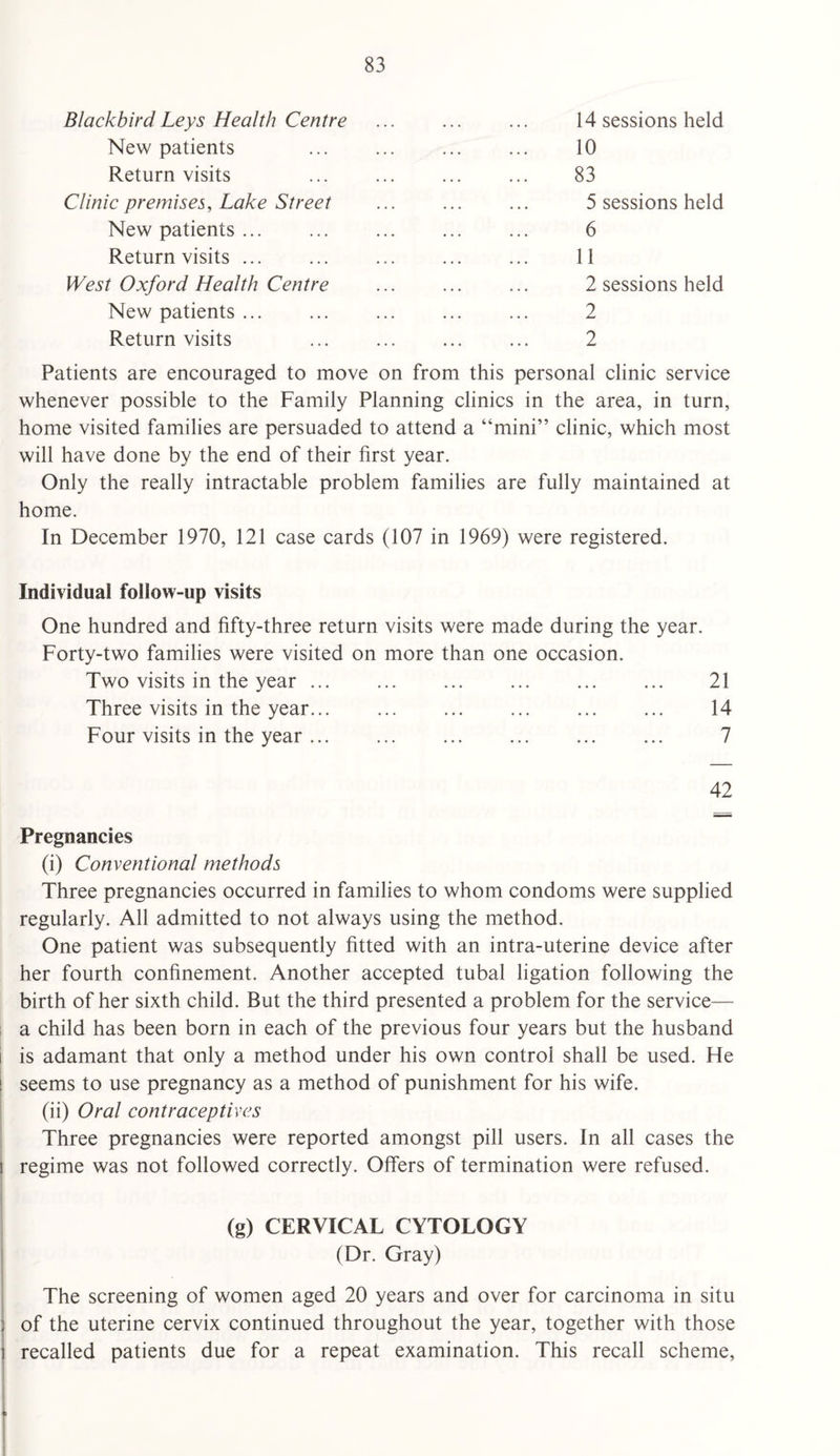 Blackbird Leys Health Centre New patients Return visits Clinic premises, Lake Street New patients ... Return visits ... West Oxford Health Centre New patients ... Return visits 14 sessions held 10 83 5 sessions held 6 11 2 sessions held 2 2 Patients are encouraged to move on from this personal clinic service whenever possible to the Family Planning clinics in the area, in turn, home visited families are persuaded to attend a “mini” clinic, which most will have done by the end of their first year. Only the really intractable problem families are fully maintained at home. In December 1970, 121 case cards (107 in 1969) were registered. Individual follow-up visits One hundred and fifty-three return visits were made during the year. Forty-two families were visited on more than one occasion. Two visits in the year ... ... ... ... ... ... 21 Three visits in the year... ... ... ... ... ... 14 Four visits in the year. 7 42 Pregnancies (i) Conventional methods Three pregnancies occurred in families to whom condoms were supplied regularly. All admitted to not always using the method. One patient was subsequently fitted with an intra-uterine device after her fourth confinement. Another accepted tubal ligation following the birth of her sixth child. But the third presented a problem for the service— a child has been born in each of the previous four years but the husband i is adamant that only a method under his own control shall be used. He | seems to use pregnancy as a method of punishment for his wife. (ii) Oral contraceptives Three pregnancies were reported amongst pill users. In all cases the i regime was not followed correctly. Offers of termination were refused. (g) CERVICAL CYTOLOGY i (Dr. Gray) The screening of women aged 20 years and over for carcinoma in situ j of the uterine cervix continued throughout the year, together with those i recalled patients due for a repeat examination. This recall scheme,