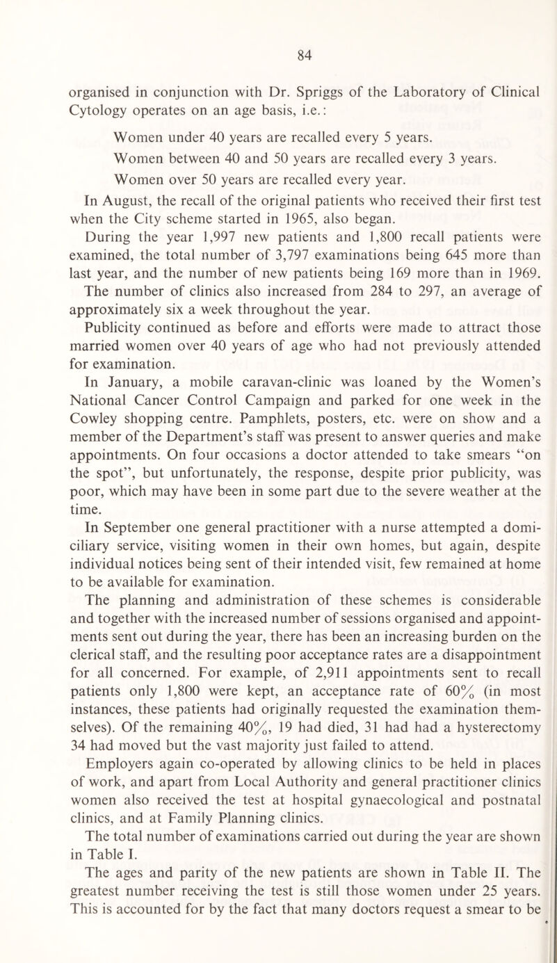 organised in conjunction with Dr. Spriggs of the Laboratory of Clinical Cytology operates on an age basis, i.e.: Women under 40 years are recalled every 5 years. Women between 40 and 50 years are recalled every 3 years. Women over 50 years are recalled every year. In August, the recall of the original patients who received their first test when the City scheme started in 1965, also began. During the year 1,997 new patients and 1,800 recall patients were examined, the total number of 3,797 examinations being 645 more than last year, and the number of new patients being 169 more than in 1969. The number of clinics also increased from 284 to 297, an average of approximately six a week throughout the year. Publicity continued as before and efforts were made to attract those married women over 40 years of age who had not previously attended for examination. In January, a mobile caravan-clinic was loaned by the Women’s National Cancer Control Campaign and parked for one week in the Cowley shopping centre. Pamphlets, posters, etc. were on show and a member of the Department’s staff was present to answer queries and make appointments. On four occasions a doctor attended to take smears “on the spot”, but unfortunately, the response, despite prior publicity, was poor, which may have been in some part due to the severe weather at the time. In September one general practitioner with a nurse attempted a domi¬ ciliary service, visiting women in their own homes, but again, despite individual notices being sent of their intended visit, few remained at home to be available for examination. The planning and administration of these schemes is considerable and together with the increased number of sessions organised and appoint¬ ments sent out during the year, there has been an increasing burden on the clerical staff, and the resulting poor acceptance rates are a disappointment for all concerned. For example, of 2,911 appointments sent to recall patients only 1,800 were kept, an acceptance rate of 60% (in most instances, these patients had originally requested the examination them¬ selves). Of the remaining 40%, 19 had died, 31 had had a hysterectomy 34 had moved but the vast majority just failed to attend. Employers again co-operated by allowing clinics to be held in places of work, and apart from Local Authority and general practitioner clinics women also received the test at hospital gynaecological and postnatal clinics, and at Family Planning clinics. The total number of examinations carried out during the year are shown in Table I. The ages and parity of the new patients are shown in Table II. The greatest number receiving the test is still those women under 25 years. This is accounted for by the fact that many doctors request a smear to be