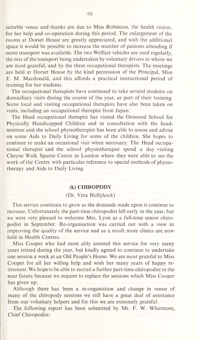 suitable venue and thanks are due to Miss Robinson, the health visitor, for her help and co-operation during this period. The enlargement of the rooms at Dorset House are greatly appreciated, and with the additional space it would be possible to increase the number of patients attending if more transport was available. The two Welfare vehicles are used regularly, the rest of the transport being undertaken by voluntary drivers to whom we are most grateful, and by the three occupational therapists. The meetings are held at Dorset House by the kind permission of the Principal, Miss E. M. Macdonald, and this affords a practical instructional period of training for her students. The occupational therapists have continued to take several students on domiciliary visits during the course of the year, as part of their training. Some local and visiting occupational therapists have also been taken on visits, including an occupational therapist from Japan. The Head occupational therapist has visited the Ormerod School for Physically Handicapped Children and in consultation with the head¬ mistress and the school physiotherapist has been able to assess and advise on some Aids to Daily Living for some of the children. She hopes to continue to make an occasional visit when necessary. The Head occupa¬ tional therapist and the school physiotherapist spend a day visiting Cheyne Walk Spastic Centre in London where they were able to see the work of the Centre with particular reference to special methods of physio¬ therapy and Aids to Daily Living. (k) CHIROPODY (Dr. Vera Hollyhock) This service continues to grow as the demands made upon it continue to increase. Unfortunately the part-time chiropodist left early in the year, but we were very pleased to welcome Mrs. Lyon as a full-time senior chiro¬ podist in September. Re-organisation was carried out with a view to improving the quality of the service and as a result more clinics are now held in Health Centres. Miss Cooper who had most ably assisted this service for very many years retired during the year, but kindly agreed to continue to undertake one session a week at an Old People’s Home. We are most grateful to Miss Cooper for all her willing help and wish her many years of happy re¬ tirement. We hope to be able to recruit a further part-time chiropodist in the near future because we require to replace the sessions which Miss Cooper has given up. Although there has been a re-organistion and change in venue of many of the chiropody sessions we still have a great deal of assistance from our voluntary helpers and for this we are extremely grateful. The following report has been submitted by Mr. F. W. Whatmore, Chief Chiropodist: