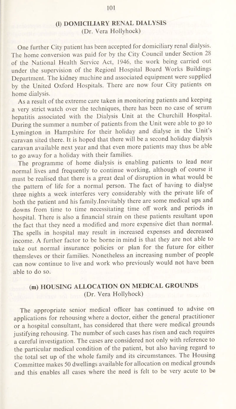 (1) DOMICILIARY RENAL DIALYSIS (Dr. Vera Hollyhock) One further City patient has been accepted for domiciliary renal dialysis. The home conversion was paid for by the City Council under Section 28 of the National Health Service Act, 1946, the work being carried out under the supervision of the Regionl Hospital Board Works Buildings Department. The kidney machine and associated equipment were supplied by the United Oxford Hospitals. There are now four City patients on home dialysis. As a result of the extreme care taken in monitoring patients and keeping a very strict watch over the techniques, there has been no case of serum hepatitis associated with the Dialysis Unit at the Churchill Hospital. During the summer a number of patients from the Unit were able to go to Lymington in Hampshire for their holiday and dialyse in the Unit’s caravan sited there. It is hoped that there will be a second holiday dialysis caravan available next year and that even more patients may thus be able to go away for a holiday with their families. The programme of home dialysis is enabling patients to lead near normal lives and frequently to continue working, although of course it must be realised that there is a great deal of disruption in what would be the pattern of life for a normal person. The fact of having to dialyse three nights a week interferes very considerably with the private life of both the patient and his family.Inevitably there are some medical ups and downs from time to time necessitating time off work and periods in hospital. There is also a financial strain on these patients resultant upon the fact that they need a modified and more expensive diet than normal. The spells in hospital may result in increased expenses and decreased income. A further factor to be borne in mind is that they are not able to take out normal insurance policies or plan for the future for either themsleves or their families. Nonetheless an increasing number of people can now continue to live and work who previously would not have been able to do so. (m) HOUSING ALLOCATION ON MEDICAL GROUNDS (Dr. Vera Hollyhock) The appropriate senior medical officer has continued to advise on applications for rehousing where a doctor, either the general practitioner or a hospital consultant, has considered that there were medical grounds justifying rehousing. The number of such cases has risen and each requires a careful investigation. The cases are considered not only with reference to the particular medical condition of the patient, but also having regard to the total set up of the whole family and its circumstances. The Housing Committee makes 50 dwellings available for allocation on medical grounds and this enables all cases where the need is felt to be very acute to be