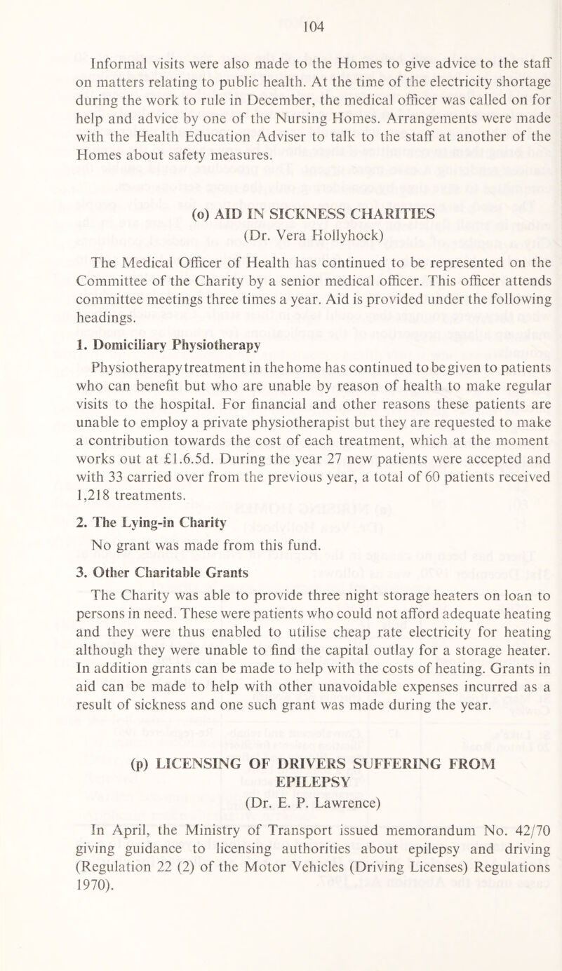 Informal visits were also made to the Homes to give advice to the staff on matters relating to public health. At the time of the electricity shortage during the work to rule in December, the medical officer was called on for help and advice by one of the Nursing Homes. Arrangements were made with the Health Education Adviser to talk to the staff at another of the Homes about safety measures. (o) AID IN SICKNESS CHARITIES (Dr. Vera Hollyhock) The Medical Officer of Health has continued to be represented on the Committee of the Charity by a senior medical officer. This officer attends committee meetings three times a year. Aid is provided under the following headings. 1. Domiciliary Physiotherapy Physiotherapy treatment in the home has continued to be given to patients who can benefit but who are unable by reason of health to make regular visits to the hospital. For financial and other reasons these patients are unable to employ a private physiotherapist but they are requested to make a contribution towards the cost of each treatment, which at the moment works out at £1.6.5d. During the year 27 new patients were accepted and with 33 carried over from the previous year, a total of 60 patients received 1,218 treatments. 2. The Lying-in Charity No grant was made from this fund. 3. Other Charitable Grants The Charity was able to provide three night storage heaters on loan to persons in need. These were patients who could not afford adequate heating and they were thus enabled to utilise cheap rate electricity for heating although they were unable to find the capital outlay for a storage heater. In addition grants can be made to help with the costs of heating. Grants in aid can be made to help with other unavoidable expenses incurred as a result of sickness and one such grant was made during the year. (p) LICENSING OF DRIVERS SUFFERING FROM EPILEPSY (Dr. E. P. Lawrence) In April, the Ministry of Transport issued memorandum No. 42/70 giving guidance to licensing authorities about epilepsy and driving (Regulation 22 (2) of the Motor Vehicles (Driving Licenses) Regulations 1970).