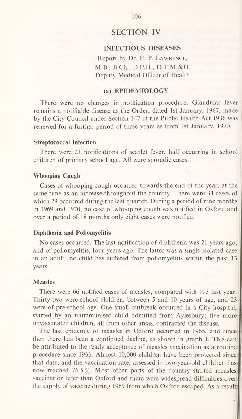 SECTION IV INFECTIOUS DISEASES Report by Dr. E. P. Lawrence, M.B., B.Ch., D.P.H., D.T.M.&H. Deputy Medical Officer of Health (a) EPIDEMIOLOGY There were no changes in notification procedure. Glandular fever remains a notifiable disease as the Order, dated 1st January, 1967, made by the City Council under Section 147 of the Public Health Act 1936 was renewed for a further period of three years as from 1st January, 1970. Streptococcal Infection There were 21 notifications of scarlet fever, half occurring in school children of primary school age. All were sporadic cases. Whooping Cough Cases of whooping cough occurred towards the end of the year, at the same time as an increase throughout the country. There were 34 cases of which 29 occurred during the last quarter. During a period of nine months in 1969 and 1970, no case of whooping cough was notified in Oxford and over a period of 18 months only eight cases were notified. Diphtheria and Poliomyelitis No cases occurred. The last notification of diphtheria was 21 years ago, and of poliomyelitis, four years ago. The latter was a single isolated case in an adult; no child has suffered from poliomyelitis within the past 13 years. Measles There were 66 notified cases of measles, compared with 193 last year. Thirty-two were school children, between 5 and 10 years of age, and 23 were of pre-school age. One small outbreak occurred in a City hospital, started by an unimmunised child admitted from Aylesbury; five more unvaccinated children, all from other areas, contracted the disease. The last epidemic of measles in Oxford occurred in 1965, and since then there has been a continued decline, as shown in graph 1. This can be attributed to the ready acceptance of measles vaccination as a routine procedure since 1966. Almost 10,000 children have been protected since that date, and the vaccination rate, assessed in two-year-old children has now reached 76.5%. Most other parts of the country started measles vaccination later than Oxford and there were widespread difficulties over the supply of vaccine during 1969 from which Oxford escaped. As a result