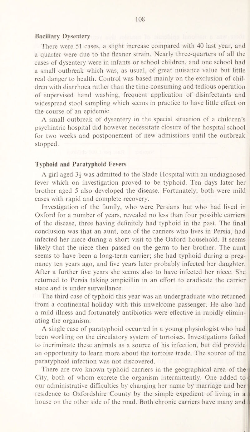 Bacillary Dysentery There were 51 cases, a slight increase compared with 40 last year, and a quarter were due to the flexner strain. Nearly three-quarters of all the cases of dysentery were in infants or school children, and one school had a small outbreak which was, as usual, of great nuisance value but little real danger to health. Control was based mainly on the exclusion of chil¬ dren with diarrhoea rather than the time-consuming and tedious operation of supervised hand washing, frequent application of disinfectants and widespread stool sampling which seems in practice to have little effect on the course of an epidemic. A small outbreak of dysentery in the special situation of a children’s psychiatric hospital did however necessitate closure of the hospital school for two weeks and postponement of new admissions until the outbreak stopped. Typhoid and Paratyphoid Fevers A girl aged 3-f was admitted to the Slade Hospital with an undiagnosed fever which on investigation proved to be typhoid. Ten days later her brother aged 5 also developed the disease. Fortunately, both were mild cases with rapid and complete recovery. Investigation of the family, who were Persians but who had lived in Oxford for a number of years, revealed no less than four possible carriers of the disease, three having definitely had typhoid in the past. The final conclusion was that an aunt, one of the carriers who lives in Persia, had infected her niece during a short visit to the Oxford household. It seems likely that the niece then passed on the germ to her brother. The aunt seems to have been a long-term carrier; she had typhoid during a preg¬ nancy ten years ago, and five years later probably infected her daughter. After a further five years she seems also to have infected her niece. She returned to Persia taking ampicillin in an effort to eradicate the carrier state and is under surveillance. The third case of typhoid this year was an undergraduate who returned from a continental holiday with this unwelcome passenger. He also had a mild illness and fortunately antibiotics were effective in rapidly elimin¬ ating the organism. A single case of paratyphoid occurred in a young physiologist who had been working on the circulatory system of tortoises. Investigations failed to incriminate these animals as a source of his infection, but did provide an opportunity to learn more about the tortoise trade. The source of the paratyphoid infection was not discovered. There are two known typhoid carriers in the geographical area of the City, both of whom excrete the organism intermittently. One added to our administrative difficulties by changing her name by marriage and her residence to Oxfordshire County by the simple expedient of living in a house on the other side of the road. Both chronic carriers have many and