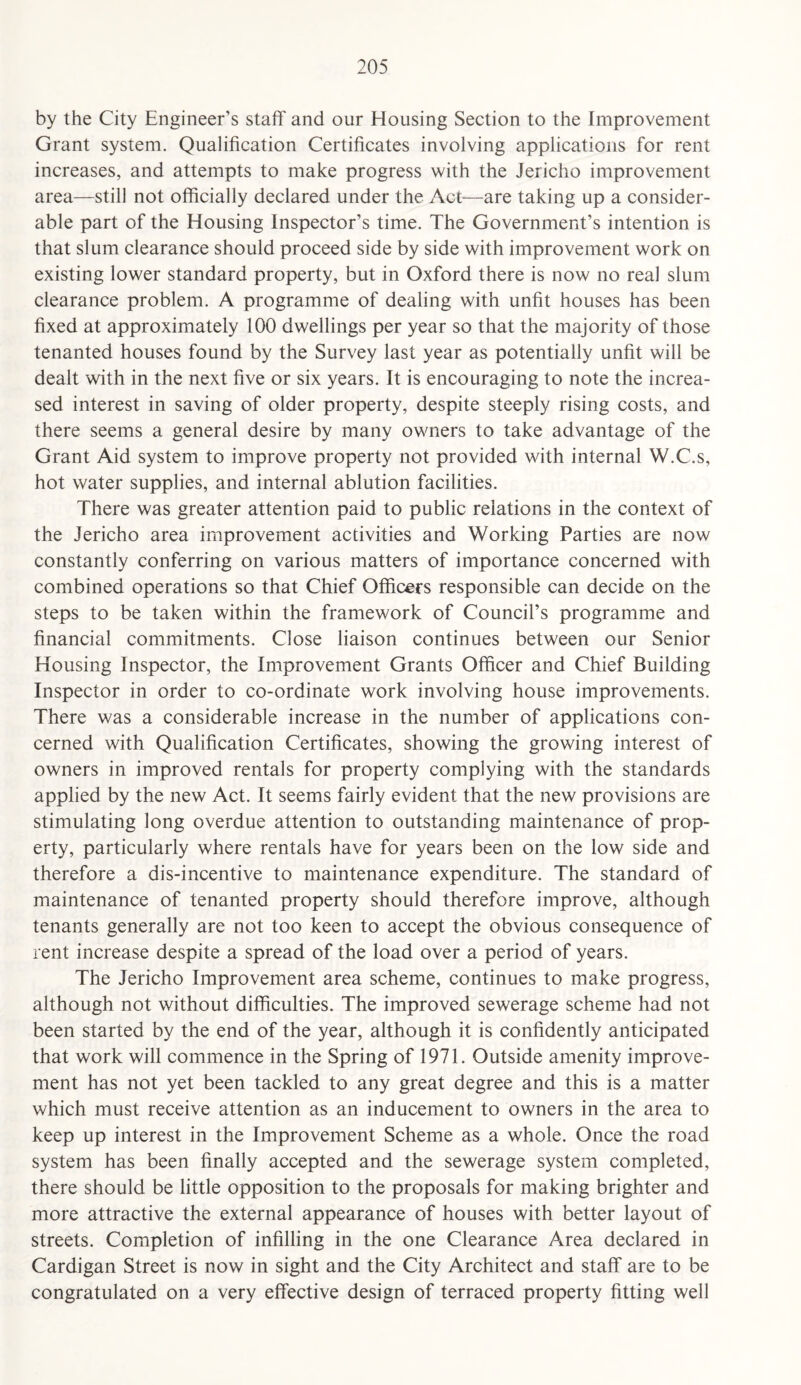 by the City Engineer’s staff and our Housing Section to the Improvement Grant system. Qualification Certificates involving applications for rent increases, and attempts to make progress with the Jericho improvement area—still not officially declared under the Act—are taking up a consider¬ able part of the Housing Inspector’s time. The Government’s intention is that slum clearance should proceed side by side with improvement work on existing lower standard property, but in Oxford there is now no real slum clearance problem. A programme of dealing with unfit houses has been fixed at approximately 100 dwellings per year so that the majority of those tenanted houses found by the Survey last year as potentially unfit will be dealt with in the next five or six years. It is encouraging to note the increa¬ sed interest in saving of older property, despite steeply rising costs, and there seems a general desire by many owners to take advantage of the Grant Aid system to improve property not provided with internal W.C.s, hot water supplies, and internal ablution facilities. There was greater attention paid to public relations in the context of the Jericho area improvement activities and Working Parties are now constantly conferring on various matters of importance concerned with combined operations so that Chief Officers responsible can decide on the steps to be taken within the framework of Council’s programme and financial commitments. Close liaison continues between our Senior Housing Inspector, the Improvement Grants Officer and Chief Building Inspector in order to co-ordinate work involving house improvements. There was a considerable increase in the number of applications con¬ cerned with Qualification Certificates, showing the growing interest of owners in improved rentals for property complying with the standards applied by the new Act. It seems fairly evident that the new provisions are stimulating long overdue attention to outstanding maintenance of prop¬ erty, particularly where rentals have for years been on the low side and therefore a dis-incentive to maintenance expenditure. The standard of maintenance of tenanted property should therefore improve, although tenants generally are not too keen to accept the obvious consequence of rent increase despite a spread of the load over a period of years. The Jericho Improvement area scheme, continues to make progress, although not without difficulties. The improved sewerage scheme had not been started by the end of the year, although it is confidently anticipated that work will commence in the Spring of 1971. Outside amenity improve¬ ment has not yet been tackled to any great degree and this is a matter which must receive attention as an inducement to owners in the area to keep up interest in the Improvement Scheme as a whole. Once the road system has been finally accepted and the sewerage system completed, there should be little opposition to the proposals for making brighter and more attractive the external appearance of houses with better layout of streets. Completion of infilling in the one Clearance Area declared in Cardigan Street is now in sight and the City Architect and staff are to be congratulated on a very effective design of terraced property fitting well