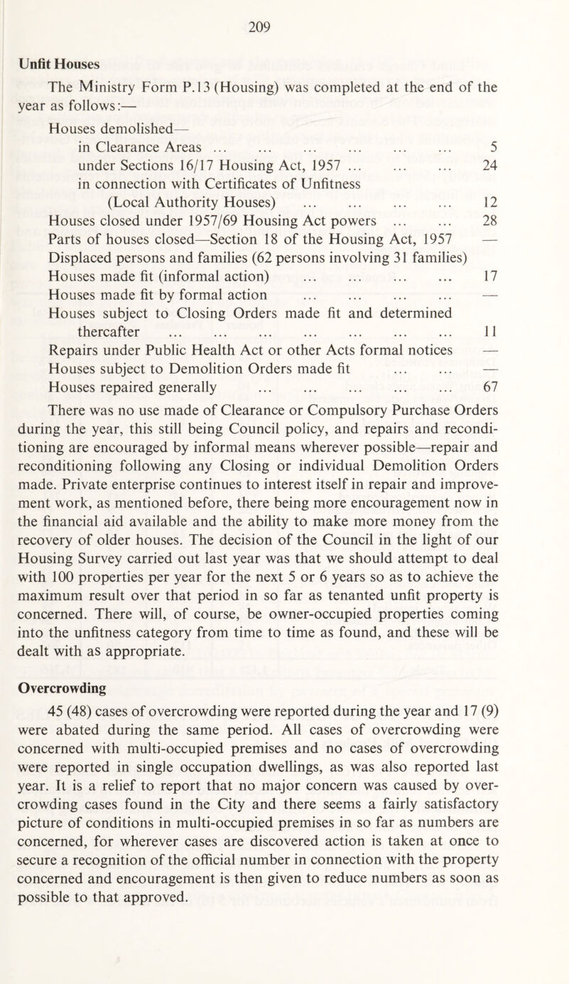 Unfit Houses The Ministry Form P.13 (Housing) was completed at the end of the year as follows:— Houses demolished— in Clearance Areas ... ... ... . ... 5 under Sections 16/17 Housing Act, 1957 ... ... ... 24 in connection with Certificates of Unfitness (Local Authority Houses) . ... ... 12 Houses closed under 1957/69 Housing Act powers ... ... 28 Parts of houses closed—Section 18 of the Housing Act, 1957 Displaced persons and families (62 persons involving 31 families) Houses made fit (informal action) ... ... . 17 Houses made fit by formal action ... ... . Houses subject to Closing Orders made fit and determined thereafter . 11 Repairs under Public Health Act or other Acts formal notices Houses subject to Demolition Orders made fit ... ... — Houses repaired generally . 67 There was no use made of Clearance or Compulsory Purchase Orders during the year, this still being Council policy, and repairs and recondi¬ tioning are encouraged by informal means wherever possible—repair and reconditioning following any Closing or individual Demolition Orders made. Private enterprise continues to interest itself in repair and improve¬ ment work, as mentioned before, there being more encouragement now in the financial aid available and the ability to make more money from the recovery of older houses. The decision of the Council in the light of our Housing Survey carried out last year was that we should attempt to deal with 100 properties per year for the next 5 or 6 years so as to achieve the maximum result over that period in so far as tenanted unfit property is concerned. There will, of course, be owner-occupied properties coming into the unfitness category from time to time as found, and these will be dealt with as appropriate. Overcrowding 45 (48) cases of overcrowding were reported during the year and 17 (9) were abated during the same period. All cases of overcrowding were concerned with multi-occupied premises and no cases of overcrowding were reported in single occupation dwellings, as was also reported last year. It is a relief to report that no major concern was caused by over¬ crowding cases found in the City and there seems a fairly satisfactory picture of conditions in multi-occupied premises in so far as numbers are concerned, for wherever cases are discovered action is taken at once to secure a recognition of the official number in connection with the property concerned and encouragement is then given to reduce numbers as soon as possible to that approved.