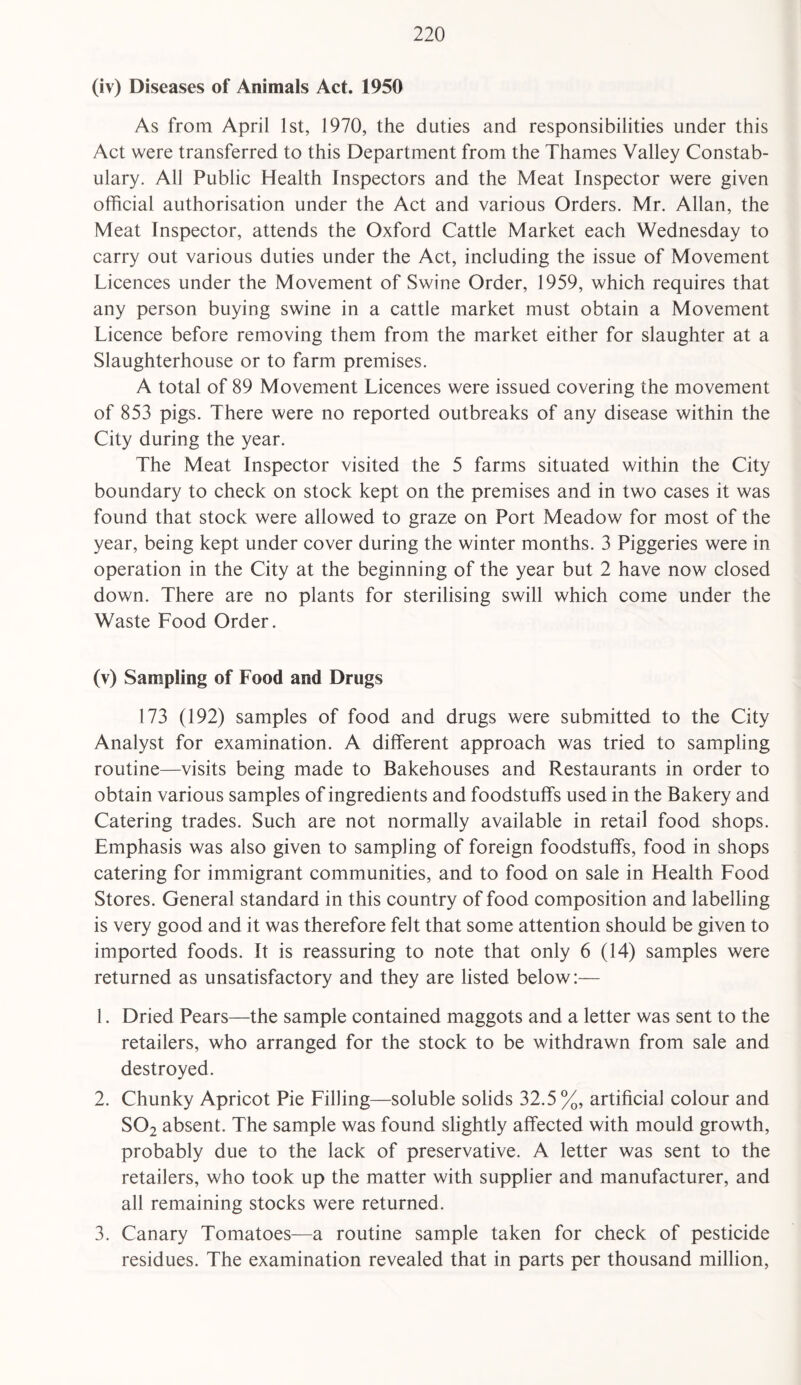 (iv) Diseases of Animals Act. 1950 As from April 1st, 1970, the duties and responsibilities under this Act were transferred to this Department from the Thames Valley Constab¬ ulary. All Public Health Inspectors and the Meat Inspector were given official authorisation under the Act and various Orders. Mr. Allan, the Meat Inspector, attends the Oxford Cattle Market each Wednesday to carry out various duties under the Act, including the issue of Movement Licences under the Movement of Swine Order, 1959, which requires that any person buying swine in a cattle market must obtain a Movement Licence before removing them from the market either for slaughter at a Slaughterhouse or to farm premises. A total of 89 Movement Licences were issued covering the movement of 853 pigs. There were no reported outbreaks of any disease within the City during the year. The Meat Inspector visited the 5 farms situated within the City- boundary to check on stock kept on the premises and in two cases it was found that stock were allowed to graze on Port Meadow for most of the year, being kept under cover during the winter months. 3 Piggeries were in operation in the City at the beginning of the year but 2 have now closed down. There are no plants for sterilising swill which come under the Waste Food Order. (v) Sampling of Food and Drugs 173 (192) samples of food and drugs were submitted to the City Analyst for examination. A different approach was tried to sampling routine—visits being made to Bakehouses and Restaurants in order to obtain various samples of ingredients and foodstuffs used in the Bakery and Catering trades. Such are not normally available in retail food shops. Emphasis was also given to sampling of foreign foodstuffs, food in shops catering for immigrant communities, and to food on sale in Health Food Stores. General standard in this country of food composition and labelling is very good and it was therefore felt that some attention should be given to imported foods. It is reassuring to note that only 6 (14) samples were returned as unsatisfactory and they are listed below:— 1. Dried Pears—the sample contained maggots and a letter was sent to the retailers, who arranged for the stock to be withdrawn from sale and destroyed. 2. Chunky Apricot Pie Filling—soluble solids 32.5%, artificial colour and S02 absent. The sample was found slightly affected with mould growth, probably due to the lack of preservative. A letter was sent to the retailers, who took up the matter with supplier and manufacturer, and all remaining stocks were returned. 3. Canary Tomatoes—a routine sample taken for check of pesticide residues. The examination revealed that in parts per thousand million,