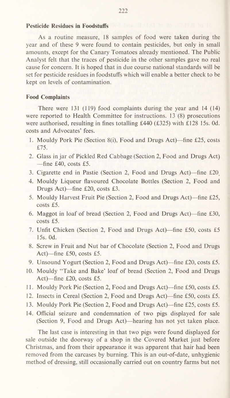 Pesticide Residues in Foodstuffs As a routine measure, 18 samples of food were taken during the year and of these 9 were found to contain pesticides, but only in small amounts, except for the Canary Tomatoes already mentioned. The Public Analyst felt that the traces of pesticide in the other samples gave no real cause for concern. It is hoped that in due course national standards will be set for pesticide residues in foodstuffs which will enable a better check to be kept on levels of contamination. Food Complaints There were 131 (119) food complaints during the year and 14 (14) were reported to Health Committee for instructions. 13 (8) prosecutions were authorised, resulting in fines totalling £440 (£325) with £128 15s. Od. costs and Advocates’ fees. 1. Mouldy Pork Pie (Section 8(i), Food and Drugs Act)—fine £25, costs £75. 2. Glass in jar of Pickled Red Cabbage (Section 2, Food and Drugs Act) —fine £40, costs £5. 3. Cigarette end in Pastie (Section 2, Food and Drugs Act)—fine £20, 4. Mouldy Liqueur flavoured Chocolate Bottles (Section 2, Food and Drugs Act)—fine £20, costs £3. 5. Mouldy Harvest Fruit Pie (Section 2, Food and Drugs Act)—fine £25, costs £5. 6. Maggot in loaf of bread (Section 2, Food and Drugs Act)—fine £30, costs £5. 7. Unfit Chicken (Section 2, Food and Drugs Act)—fine £50, costs £5 15s. Od. 8. Screw in Fruit and Nut bar of Chocolate (Section 2, Food and Drugs Act)—fine £50, costs £5. 9. Unsound Yogurt (Section 2, Food and Drugs Act)—fine £20, costs £5. 10. Mouldy “Take and Bake’ loaf of bread (Section 2, Food and Drugs Act)—fine £20, costs £5. 11. Mouldy Pork Pie (Section 2, Food and Drugs Act)—fine £50, costs £5. 12. Insects in Cereal (Section 2, Food and Drugs Act)—fine £50, costs £5. 13. Mouldy Pork Pie (Section 2, Food and Drugs Act)—fine £25, costs £5. 14. Official seizure and condemnation of two pigs displayed for sale (Section 9, Food and Drugs Act)—hearing has not yet taken place. The last case is interesting in that two pigs were found displayed for sale outside the doorway of a shop in the Covered Market just before Christmas, and from their appearance it was apparent that hair had been removed from the carcases by burning. This is an out-of-date, unhygienic method of dressing, still occasionally carried out on country farms but not