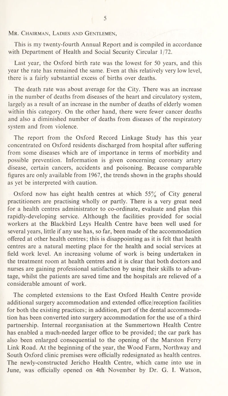 Mr. Chairman, Ladies and Gentlemen, This is my twenty-fourth Annual Report and is compiled in accordance with Department of Health and Social Security Circular 1 /72. Last year, the Oxford birth rate was the lowest for 50 years, and this year the rate has remained the same. Even at this relatively very low level, there is a fairly substantial excess of births over deaths. The death rate was about average for the City. There was an increase in the number of deaths from diseases of the heart and circulatory system, largely as a result of an increase in the number of deaths of elderly women within this category. On the other hand, there were fewer cancer deaths and also a diminished number of deaths from diseases of the respiratory system and from violence. The report from the Oxford Record Linkage Study has this year concentrated on Oxford residents discharged from hospital after suffering from some diseases which are of importance in terms of morbidity and possible prevention. Information is given concerning coronary artery disease, certain cancers, accidents and poisoning. Because comparable hgures are only available from 1967, the trends shown in the graphs should as yet be interpreted with caution. Oxford now has eight health centres at which 55% of City general practitioners are practising wholly or partly. There is a very great need for a health centres administrator to co-ordinate, evaluate and plan this rapidly-developing service. Although the facilities provided for social workers at the Blackbird Leys Health Centre have been well used for several years, little if any use has, so far, been made of the accommodation offered at other health centres; this is disappointing as it is felt that health centres are a natural meeting place for the health and social services at field work level. An increasing volume of work is being undertaken in the treatment room at health centres and it is clear that both doctors and nurses are gaining professional satisfaction by using their skills to advan¬ tage, whilst the patients are saved time and the hospitals are relieved of a considerable amount of work. The completed extensions to the East Oxford Health Centre provide additional surgery accommodation and extended office/reception facilities for both the existing practices; in addition, part of the dental accommoda¬ tion has been converted into surgery accommodation for the use of a third partnership. Internal reorganisation at the Summertown Health Centre has enabled a much-needed larger office to be provided; the car park has also been enlarged consequential to the opening of the Marston Ferry Link Road. At the beginning of the year, the Wood Farm, Northway and South Oxford clinic premises were officially redesignated as health centres. The newly-constructed Jericho Health Centre, which came into use in June, was officially opened on 4th November by Dr. G. I. Watson,