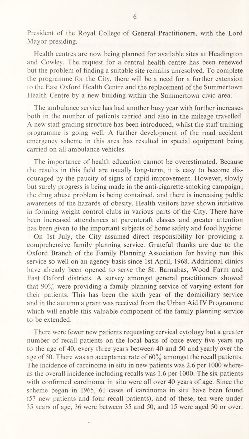 President of the Royal College of General Practitioners, with the Lord Mayor presiding. Health centres are now being planned for available sites at Headington and Cowley. The request for a central health centre has been renewed but the problem of finding a suitable site remains unresolved. To complete the programme for the City, there will be a need for a further extension to the East Oxford Health Centre and the replacement of the Summertown Health Centre by a new building within the Summertown civic area. The ambulance service has had another busy year with further increases both in the number of patients carried and also in the mileage travelled. A new staff grading structure has been introduced, whilst the staff training programme is going well. A further development of the road accident emergency scheme in this area has resulted in special equipment being carried on all ambulance vehicles. The importance of health education cannot be overestimated. Because the results in this field are usually long-term, it is easy to become dis¬ couraged by the paucity of signs of rapid improvement. However, slowly but surely progress is being made in the anti-cigarette-smoking campaign; the drug abuse problem is being contained, and there is increasing public awareness of the hazards of obesity. Health visitors have shown initiative in forming weight control clubs in various parts of the City. There have been increased attendances at parentcraft classes and greater attention has been given to the important subjects of home safety and food hygiene. On 1st July, the City assumed direct responsibility for providing a comprehensive family planning service. Grateful thanks are due to the Oxford Branch of the Family Planning Association for having run this service so well on an agency basis since 1st April, 1968. Additional clinics have already been opened to serve the St. Barnabas, Wood Farm and East Oxford districts. A survey amongst general practitioners showed that 90% were providing a family planning service of varying extent for their patients. This has been the sixth year of the domiciliary service and in the autumn a grant was received from the Urban Aid IV Programme which will enable this valuable component of the family planning service to be extended. There were fewer new patients requesting cervical cytology but a greater number of recall patients on the local basis of once every five years up to the age of 40, every three years between 40 and 50 and yearly over the age of 50. There was an acceptance rate of 60% amongst the recall patients. The incidence of carcinoma in situ in new patients was 2.6 per 1000 where¬ as the overall incidence including recalls was 1.6 per 1000. The six patients with confirmed carcinoma in situ were all over 40 years of age. Since the scheme began in 1965, 61 cases of carcinoma in situ have been found (57 new patients and four recall patients), and of these, ten were under 35 years of age, 36 were between 35 and 50, and 15 were aged 50 or over.