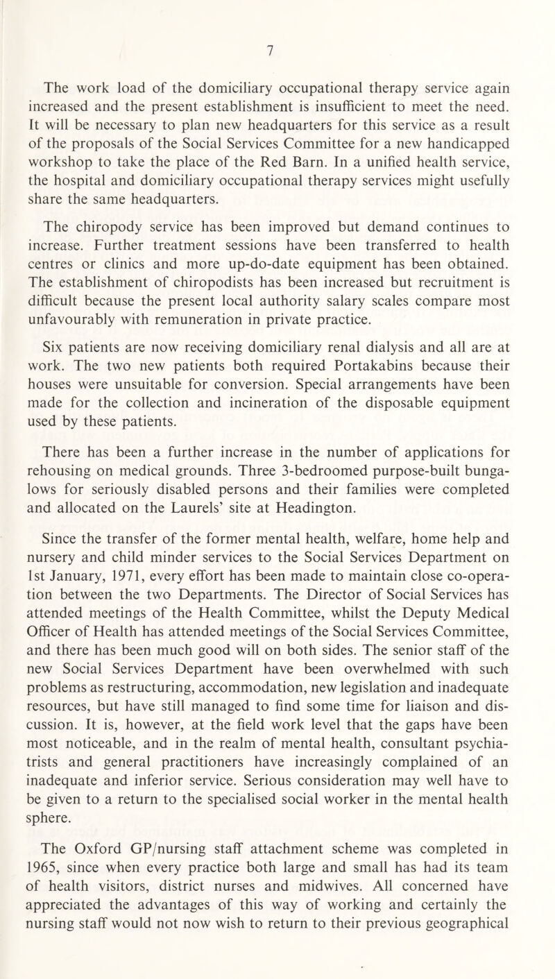 The work load of the domiciliary occupational therapy service again increased and the present establishment is insufficient to meet the need. It will be necessary to plan new headquarters for this service as a result of the proposals of the Social Services Committee for a new handicapped workshop to take the place of the Red Barn. In a unified health service, the hospital and domiciliary occupational therapy services might usefully share the same headquarters. The chiropody service has been improved but demand continues to increase. Further treatment sessions have been transferred to health centres or clinics and more up-do-date equipment has been obtained. The establishment of chiropodists has been increased but recruitment is difficult because the present local authority salary scales compare most unfavourably with remuneration in private practice. Six patients are now receiving domiciliary renal dialysis and all are at work. The two new patients both required Portakabins because their houses were unsuitable for conversion. Special arrangements have been made for the collection and incineration of the disposable equipment used by these patients. There has been a further increase in the number of applications for rehousing on medical grounds. Three 3-bedroomed purpose-built bunga¬ lows for seriously disabled persons and their families were completed and allocated on the Laurels’ site at Headington. Since the transfer of the former mental health, welfare, home help and nursery and child minder services to the Social Services Department on 1st January, 1971, every effort has been made to maintain close co-opera¬ tion between the two Departments. The Director of Social Services has attended meetings of the Health Committee, whilst the Deputy Medical Officer of Health has attended meetings of the Social Services Committee, and there has been much good will on both sides. The senior staff of the new Social Services Department have been overwhelmed with such problems as restructuring, accommodation, new legislation and inadequate resources, but have still managed to find some time for liaison and dis¬ cussion. It is, however, at the field work level that the gaps have been most noticeable, and in the realm of mental health, consultant psychia¬ trists and general practitioners have increasingly complained of an inadequate and inferior service. Serious consideration may well have to be given to a return to the specialised social worker in the mental health sphere. The Oxford GP/nursing staff attachment scheme was completed in 1965, since when every practice both large and small has had its team of health visitors, district nurses and midwives. All concerned have appreciated the advantages of this way of working and certainly the nursing staff would not now wish to return to their previous geographical