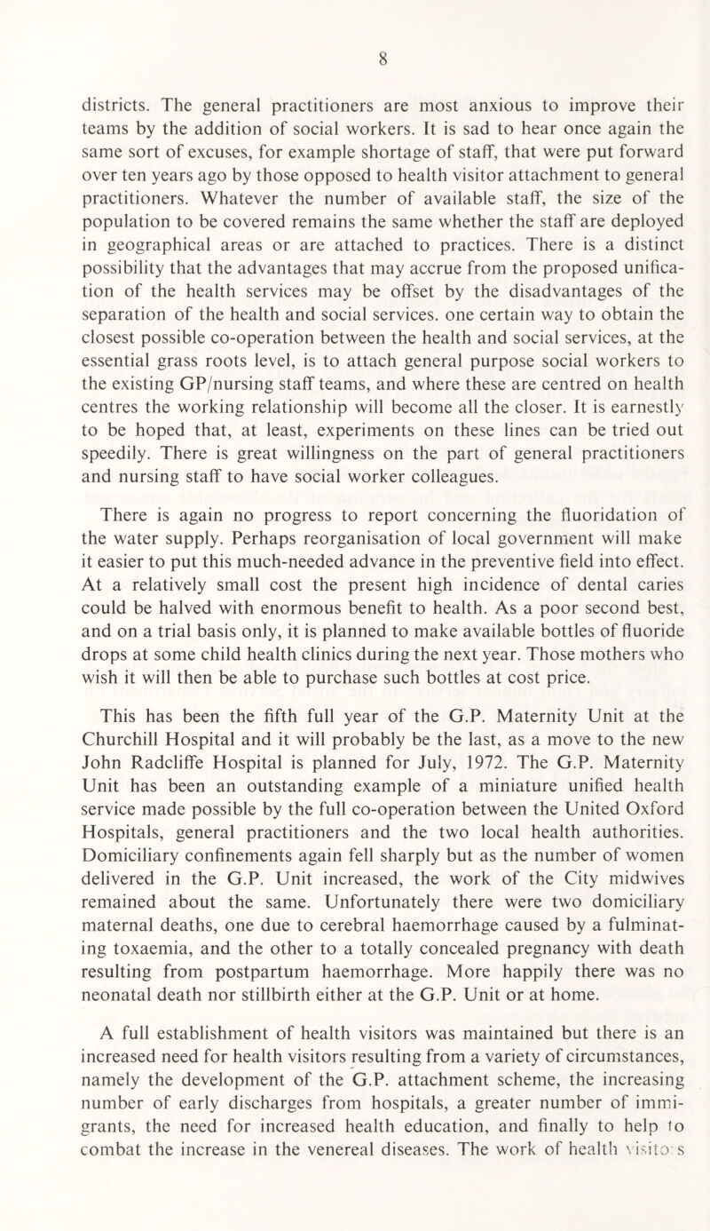 districts. The general practitioners are most anxious to improve their teams by the addition of social workers. It is sad to hear once again the same sort of excuses, for example shortage of staff, that were put forward over ten years ago by those opposed to health visitor attachment to general practitioners. Whatever the number of available staff, the size of the population to be covered remains the same whether the staff are deployed in geographical areas or are attached to practices. There is a distinct possibility that the advantages that may accrue from the proposed unifica¬ tion of the health services may be offset by the disadvantages of the separation of the health and social services, one certain way to obtain the closest possible co-operation between the health and social services, at the essential grass roots level, is to attach general purpose social workers to the existing GP/nursing staff teams, and where these are centred on health centres the working relationship will become all the closer. It is earnestly to be hoped that, at least, experiments on these lines can be tried out speedily. There is great willingness on the part of general practitioners and nursing staff to have social worker colleagues. There is again no progress to report concerning the fluoridation of the water supply. Perhaps reorganisation of local government will make it easier to put this much-needed advance in the preventive field into effect. At a relatively small cost the present high incidence of dental caries could be halved with enormous benefit to health. As a poor second best, and on a trial basis only, it is planned to make available bottles of fluoride drops at some child health clinics during the next year. Those mothers who wish it will then be able to purchase such bottles at cost price. This has been the fifth full year of the G.P. Maternity Unit at the Churchill Hospital and it will probably be the last, as a move to the new John Radcliffe Hospital is planned for July, 1972. The G.P. Maternity Unit has been an outstanding example of a miniature unified health service made possible by the full co-operation between the United Oxford Hospitals, general practitioners and the two local health authorities. Domiciliary confinements again fell sharply but as the number of women delivered in the G.P. Unit increased, the work of the City midwives remained about the same. Unfortunately there were two domiciliary maternal deaths, one due to cerebral haemorrhage caused by a fulminat¬ ing toxaemia, and the other to a totally concealed pregnancy with death resulting from postpartum haemorrhage. More happily there was no neonatal death nor stillbirth either at the G.P. Unit or at home. A full establishment of health visitors was maintained but there is an increased need for health visitors resulting from a variety of circumstances, namely the development of the G.P. attachment scheme, the increasing number of early discharges from hospitals, a greater number of immi¬ grants, the need for increased health education, and finally to help to combat the increase in the venereal diseases. The work of health ' isito s