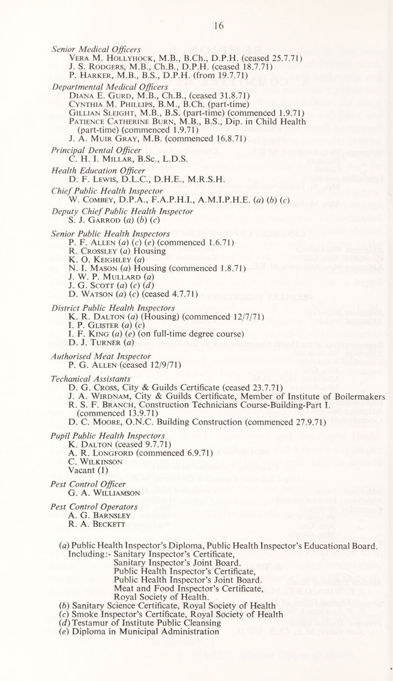 Senior Medical Officers Vera M. Hollyhock, M.B., B.Ch., D.P.H. (ceased 25.7.71) J. S. Rodgers, M.B., Ch.B., D.P.H. (ceased 18.7.71) P. Harker, M.B., B.S., D.P.H. (from 19.7.71) Departmental Medical Officers Diana E. Gurd, M.B., Ch.B., (ceased 31.8.71) Cynthia M. Phillips, B.M., B.Ch. (part-time) Gillian Sleight, M.B., B.S. (part-time) (commenced 1.9.71) Patience Catherine Burn, M.B., B.S., Dip. in Child Health (part-time) (commenced 1.9.71) J. A. Muir Gray, M.B. (commenced 16.8.71) Principal Dental Officer C. H. I. Millar, B.Sc., L.D.S. Health Education Officer D. F. Lewis, D.L.C., D.H.E., M.R.S.H. Chief Public Health Inspector W. COMBEY, D.P.A., F.A.P.H.E, A.M.I.P.H.E. {a) {h) (c) Deputy Chief Public Health Inspector S. J. Garrod {a) (b) (c) Senior Public Health Inspectors P. F. Allen {a) (c) (e) (commenced 1.6.71) R. Crossley (a) Housing K. O. Keighley (a) N. I. Mason (a) Housing (commenced 1.8.71) J. W. P. Mullard (a) J. G. Scott (a) (c) (d) D. Watson {a) (c) (ceased 4.7.71) District Public Health Inspectors K. R. Dalton {a) (Housing) (commenced 12/7/71) E P. Glister {a) (c) E F. King (a) (e) (on full-time degree course) D. J. Turner (a) Authorised Meat Inspector P. G. Allen (ceased 12/9/71) Techanical Assistants D. G. Cross, City & Guilds Certificate (ceased 23.7.71) J. A. WiRDNAM, City & Guilds Certificate, Member of Institute of Boilermakers R. S. F. Branch, Construction Technicians Course-Building-Part 1. (commenced 13.9.71) D. C. Moore, O.N.C. Building Construction (commenced 27.9.71) Pupil Public Health Inspectors K. Dalton (ceased 9.7.71) A. R. Longford (commenced 6.9.71) C. Wilkinson Vacant (1) Pest Control Officer G. A. Williamson Pest Control Operators A. G. Barnsley R. A. Beckett id) Public Health Inspector’s Diploma, Public Health Inspector’s Educational Board. Including:- Sanitary Inspector’s Certificate, Sanitary Inspector’s Joint Board. Public Health Inspector’s Certificate, Public Health Inspector’s Joint Board. Meat and Food Inspector’s Certificate, Royal Society of Health. (b) Sanitary Science Certificate, Royal Society of Health (c) Smoke Inspector’s Certificate, Royal Society of Health (d) Testamur of Institute Public Cleansing (e) Diploma in Municipal Administration