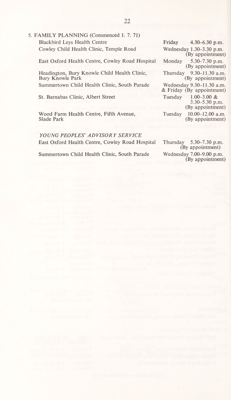 5. FAMILY PLANNING (Commenced 1. 7. 71) Blackbird Leys Health Centre Cowley Child Health Clinic, Temple Road East Oxford Health Centre, Cowley Road Hospital Headington, Bury Knowle Child Health Clinic, Bury Knowle Park Summertown Child Health Clinic, South Parade St. Barnabas Clinic, Albert Street Wood Farm Health Centre, Fifth Avenue, Slade Park Friday 4.30-6.30 p.m. Wednesday 1.30-3.30 p.m. (By appointment) Monday 5.30-7.30 p.m. (By appointment) Thursday 9.30-11.30 a.m. (By appointment) Wednesday 9.30-11.30 a.m. & Friday (By appointment) Tuesday 1.00-3.00 & 3.30-5.30 p.m. (By appointment) Tuesday 10.00-12.00 a.m. (By appointment) YO UNG PEOPLES' A D VISOR Y SER VICE East Oxford Health Centre, Cowley Road Hospital Thursday 5.30-7.30 p.m. (By appointment) Summertown Child Health Clinic, South Parade Wednesday 7.00-9.00 p.m. (By appointment)