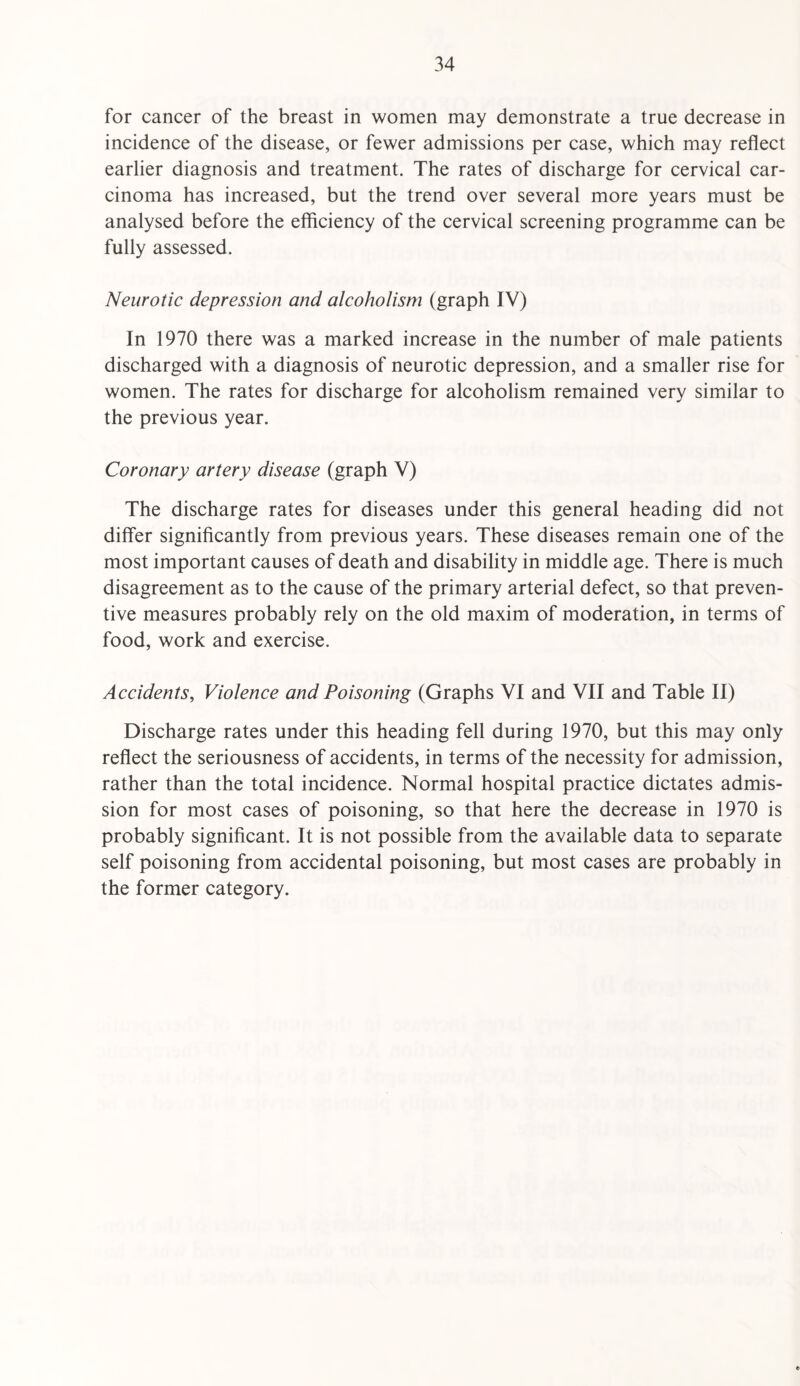 for cancer of the breast in women may demonstrate a true decrease in incidence of the disease, or fewer admissions per case, which may reflect earlier diagnosis and treatment. The rates of discharge for cervical car¬ cinoma has increased, but the trend over several more years must be analysed before the efficiency of the cervical screening programme can be fully assessed. Neurotic depression and alcoholism (graph IV) In 1970 there was a marked increase in the number of male patients discharged with a diagnosis of neurotic depression, and a smaller rise for women. The rates for discharge for alcoholism remained very similar to the previous year. Coronary artery disease (graph V) The discharge rates for diseases under this general heading did not differ significantly from previous years. These diseases remain one of the most important causes of death and disability in middle age. There is much disagreement as to the cause of the primary arterial defect, so that preven¬ tive measures probably rely on the old maxim of moderation, in terms of food, work and exercise. Accidents, Violence and Poisoning (Graphs VI and VII and Table II) Discharge rates under this heading fell during 1970, but this may only reflect the seriousness of accidents, in terms of the necessity for admission, rather than the total incidence. Normal hospital practice dictates admis¬ sion for most cases of poisoning, so that here the decrease in 1970 is probably significant. It is not possible from the available data to separate self poisoning from accidental poisoning, but most cases are probably in the former category.