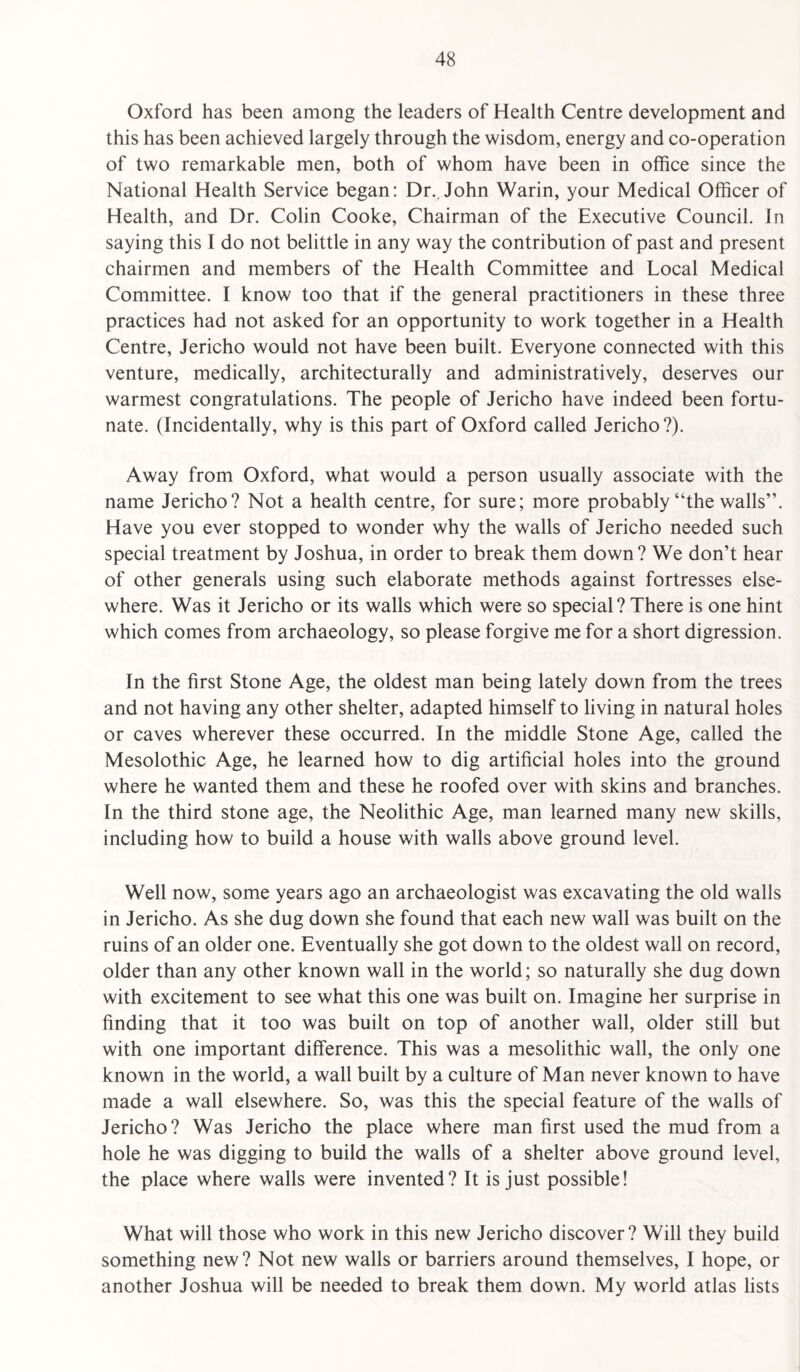 Oxford has been among the leaders of Health Centre development and this has been achieved largely through the wisdom, energy and co-operation of two remarkable men, both of whom have been in office since the National Health Service began: Dr., John Warin, your Medical Officer of Health, and Dr. Colin Cooke, Chairman of the Executive Council. Jn saying this I do not belittle in any way the contribution of past and present chairmen and members of the Health Committee and Local Medical Committee. I know too that if the general practitioners in these three practices had not asked for an opportunity to work together in a Health Centre, Jericho would not have been built. Everyone connected with this venture, medically, architecturally and administratively, deserves our warmest congratulations. The people of Jericho have indeed been fortu¬ nate. (Incidentally, why is this part of Oxford called Jericho?). Away from Oxford, what would a person usually associate with the name Jericho? Not a health centre, for sure; more probably “the walls”. Have you ever stopped to wonder why the walls of Jericho needed such special treatment by Joshua, in order to break them down? We don’t hear of other generals using such elaborate methods against fortresses else¬ where. Was it Jericho or its walls which were so special ? There is one hint which comes from archaeology, so please forgive me for a short digression. In the first Stone Age, the oldest man being lately down from the trees and not having any other shelter, adapted himself to living in natural holes or caves wherever these occurred. In the middle Stone Age, called the Mesolothic Age, he learned how to dig artificial holes into the ground where he wanted them and these he roofed over with skins and branches. In the third stone age, the Neolithic Age, man learned many new skills, including how to build a house with walls above ground level. Well now, some years ago an archaeologist was excavating the old walls in Jericho. As she dug down she found that each new wall was built on the ruins of an older one. Eventually she got down to the oldest wall on record, older than any other known wall in the world; so naturally she dug down with excitement to see what this one was built on. Imagine her surprise in finding that it too was built on top of another wall, older still but with one important difference. This was a mesolithic wall, the only one known in the world, a wall built by a culture of Man never known to have made a wall elsewhere. So, was this the special feature of the walls of Jericho ? Was Jericho the place where man first used the mud from a hole he was digging to build the walls of a shelter above ground level, the place where walls were invented? It is just possible! What will those who work in this new Jericho discover? Will they build something new? Not new walls or barriers around themselves, I hope, or another Joshua will be needed to break them down. My world atlas lists