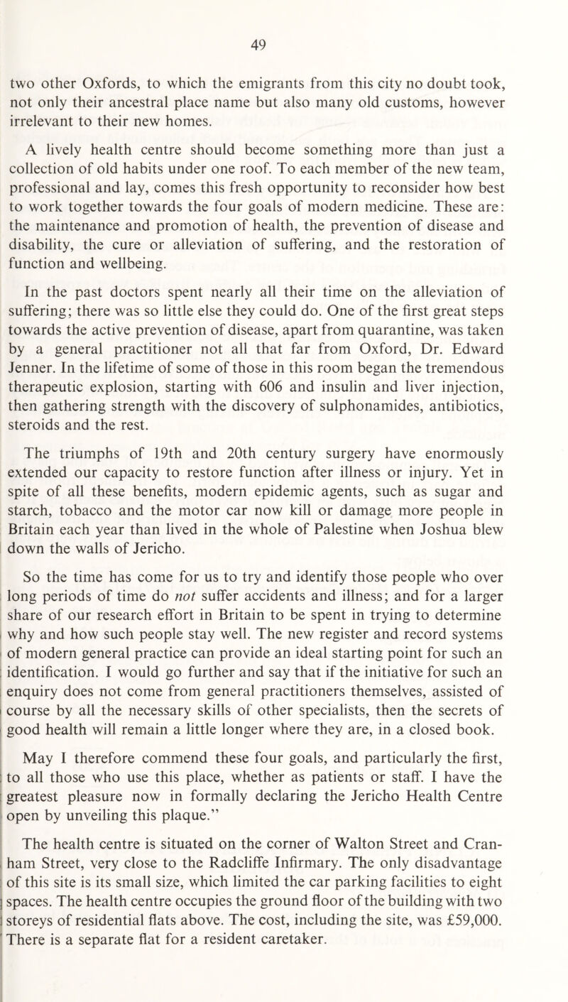 two other Oxfords, to which the emigrants from this city no doubt took, not only their ancestral place name but also many old customs, however irrelevant to their new homes. A lively health centre should become something more than just a collection of old habits under one roof. To each member of the new team, professional and lay, comes this fresh opportunity to reconsider how best to work together towards the four goals of modern medicine. These are: the maintenance and promotion of health, the prevention of disease and disability, the cure or alleviation of suffering, and the restoration of function and wellbeing. In the past doctors spent nearly all their time on the alleviation of suffering; there was so little else they could do. One of the first great steps towards the active prevention of disease, apart from quarantine, was taken by a general practitioner not all that far from Oxford, Dr. Edward Jenner. In the lifetime of some of those in this room began the tremendous therapeutic explosion, starting with 606 and insulin and liver injection, then gathering strength with the discovery of sulphonamides, antibiotics, steroids and the rest. The triumphs of 19th and 20th century surgery have enormously extended our capacity to restore function after illness or injury. Yet in spite of all these benefits, modern epidemic agents, such as sugar and starch, tobacco and the motor car now kill or damage more people in Britain each year than lived in the whole of Palestine when Joshua blew down the walls of Jericho. So the time has come for us to try and identify those people who over : long periods of time do not suffer accidents and illness; and for a larger share of our research effort in Britain to be spent in trying to determine I why and how such people stay well. The new register and record systems ' of modern general practice can provide an ideal starting point for such an ; identification. I would go further and say that if the initiative for such an enquiry does not come from general practitioners themselves, assisted of course by all the necessary skills of other specialists, then the secrets of I good health will remain a little longer where they are, in a closed book. May I therefore commend these four goals, and particularly the first, i to all those who use this place, whether as patients or staff. I have the i greatest pleasure now in formally declaring the Jericho Health Centre open by unveiling this plaque.” The health centre is situated on the corner of Walton Street and Cran- , ham Street, very close to the Radcliffe Infirmary. The only disadvantage 1 of this site is its small size, which limited the car parking facilities to eight j spaces. The health centre occupies the ground floor of the building with two I storeys of residential flats above. The cost, including the site, was £59,000. ' There is a separate flat for a resident caretaker, i