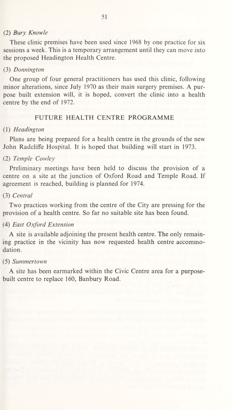 (2) Bury Knowle These clinic premises have been used since 1968 by one practice for six sessions a week. This is a temporary arrangement until they can move into the proposed Headington Health Centre. (3) Donning ton One group of four general practitioners has used this clinic, following minor alterations, since July 1970 as their main surgery premises. A pur¬ pose built extension will, it is hoped, convert the clinic into a health centre by the end of 1972. FUTURE HEALTH CENTRE PROGRAMME (1) Headington Plans are being prepared for a health centre in the grounds of the new John Radcliffe Hospital. It is hoped that building will start in 1973. (2) Temple Cowley Preliminary meetings have been held to discuss the provision of a centre on a site at the junction of Oxford Road and Temple Road. If agreement is reached, building is planned for 1974, (3) Central Two practices working from the centre of the City are pressing for the provision of a health centre. So far no suitable site has been found. (4) East Oxford Extension A site is available adjoining the present health centre. The only remain¬ ing practice in the vicinity has now requested health centre accommo¬ dation. (5) Summertown A site has been earmarked within the Civic Centre area for a purpose- built centre to replace 160, Banbury Road.