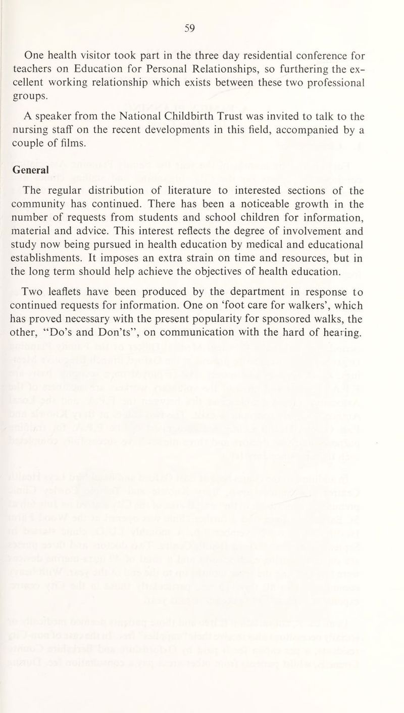 One health visitor took part in the three day residential conference for teachers on Education for Personal Relationships, so furthering the ex¬ cellent working relationship which exists between these two professional groups. A speaker from the National Childbirth Trust was invited to talk to the nursing staff on the recent developments in this field, accompanied by a couple of films. General The regular distribution of literature to interested sections of the community has continued. There has been a noticeable growth in the number of requests from students and school children for information, material and advice. This interest reflects the degree of involvement and study now being pursued in health education by medical and educational establishments. It imposes an extra strain on time and resources, but in the long term should help achieve the objectives of health education. Two leaflets have been produced by the department in response to continued requests for information. One on ‘foot care for walkers’, which has proved necessary with the present popularity for sponsored walks, the other, “Do’s and Don’ts”, on communication with the hard of hearing.