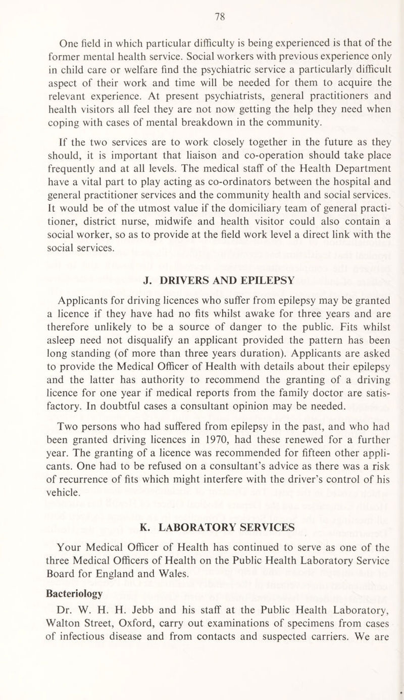 One field in which particular difficulty is being experienced is that of the former mental health service. Social workers with previous experience only in child care or welfare find the psychiatric service a particularly difficult aspect of their work and time will be needed for them to acquire the relevant experience. At present psychiatrists, general practitioners and health visitors all feel they are not now getting the help they need when coping with cases of mental breakdown in the community. If the two services are to work closely together in the future as they should, it is important that liaison and co-operation should take place frequently and at all levels. The medical staff of the Health Department have a vital part to play acting as co-ordinators between the hospital and general practitioner services and the community health and social services. It would be of the utmost value if the domiciliary team of general practi¬ tioner, district nurse, midwife and health visitor could also contain a social worker, so as to provide at the field work level a direct link with the social services. J. DRIVERS AND EPILEPSY Applicants for driving licences who suffer from epilepsy may be granted a licence if they have had no fits whilst awake for three years and are therefore unlikely to be a source of danger to the public. Fits whilst asleep need not disqualify an applicant provided the pattern has been long standing (of more than three years duration). Applicants are asked to provide the Medical Officer of Health with details about their epilepsy and the latter has authority to recommend the granting of a driving licence for one year if medical reports from the family doctor are satis¬ factory. In doubtful cases a consultant opinion may be needed. Two persons who had suffered from epilepsy in the past, and who had been granted driving licences in 1970, had these renewed for a further year. The granting of a licence was recommended for fifteen other appli¬ cants. One had to be refused on a consultant’s advice as there was a risk of recurrence of fits which might interfere with the driver’s control of his vehicle. K. LABORATORY SERVICES Your Medical Officer of Health has continued to serve as one of the three Medical Officers of Health on the Public Health Laboratory Service Board for England and Wales. Bacteriology Dr. W. H. H. Jebb and his staff at the Public Health Laboratory, Walton Street, Oxford, carry out examinations of specimens from cases of infectious disease and from contacts and suspected carriers. We are