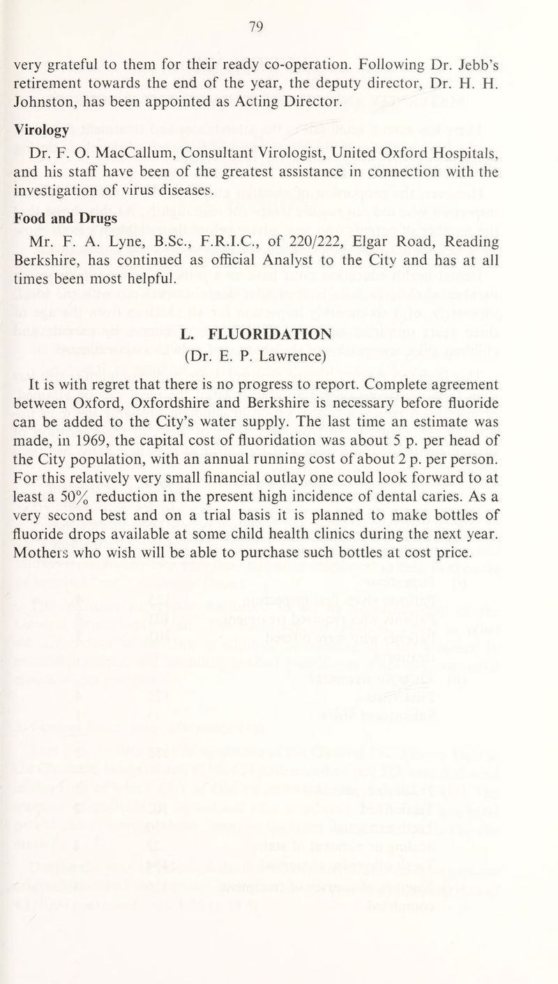 very grateful to them for their ready co-operation. Following Dr. Jebb’s retirement towards the end of the year, the deputy director, Dr. H. H. Johnston, has been appointed as Acting Director. Virology Dr. F. O. MacCallum, Consultant Virologist, United Oxford Hospitals, and his staff have been of the greatest assistance in connection with the investigation of virus diseases. Food and Drugs Mr. F. A. Lyne, B.Sc., F.R.I.C., of 220/222, Elgar Road, Reading Berkshire, has continued as official Analyst to the City and has at all times been most helpful. L. FLUORIDATION (Dr. E. P. Lawrence) It is with regret that there is no progress to report. Complete agreement between Oxford, Oxfordshire and Berkshire is necessary before fluoride can be added to the City’s water supply. The last time an estimate was made, in 1969, the capital cost of fluoridation was about 5 p. per head of the City population, with an annual running cost of about 2 p. per person. For this relatively very small financial outlay one could look forward to at least a 50% reduction in the present high incidence of dental caries. As a very second best and on a trial basis it is planned to make bottles of fluoride drops available at some child health clinics during the next year. Mothers who wish will be able to purchase such bottles at cost price.