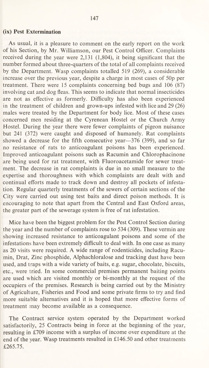 (ix) Pest Extermination As usual, it is a pleasure to comment on the early report on the work of his Section, by Mr. Williamson, our Pest Control Officer. Complaints received during the year were 2,131 (1,804), it being significant that the number formed about three-quarters of the total of all complaints received by the Department. Wasp complaints totalled 519 (269), a considerable increase over the previous year, despite a charge in most cases of 50p per treatment. There were 15 complaints concerning bed bugs and 106 (87) involving cat and dog fleas. This seems to indicate that normal insecticides are not as effective as formerly. Difficulty has also been experienced in the treatment of children and grown-ups infested with lice and 29 (26) males were treated by the Department for body lice. Most of these cases concerned men residing at the Cyrenean Hostel or the Church Army Hostel. During the year there were fewer complaints of pigeon nuisance but 241 (372) were caught and disposed of humanely. Rat complaints showed a decrease for the fifth consecutive year—376 (399), and so far no resistance of rats to anticoagulant poisons has been experienced. Improved anticoagulant poisons such as Racumin and Chlorophacinone are being used for rat treatment, with Fluoroacetamide for sewer treat¬ ment. The decrease in rat complaints is due in no small measure to the expertise and thoroughness with which complaints are dealt with and continual efforts made to track down and destroy all pockets of infesta¬ tion. Regular quarterly treatments of the sewers of certain sections of the City were carried out using test baits and direct poison methods. It is encouraging to note that apart from the Central and East Oxford areas, the greater part of the sewerage system is free of rat infestation. Mice have been the biggest problem for the Pest Control Section during the year and the number of complaints rose to 534 (309). These vermin are showing increased resistance to anticoagulant poisons and some of the infestations have been extremely difficult to deal with. In one case as many as 20 visits were required. A wide range of rodenticides, including Racu¬ min, Drat, Zinc phosphide, Alphachloralose and tracking dust have been used, and traps with a wide variety of baits, e.g. sugar, chocolate, biscuits, etc., were tried. In some commercial premises permanent baiting points are used which are visited monthly or bi-monthly at the request of the occupiers of the premises. Research is being carried out by the Ministry of Agriculture, Fisheries and Food and some private firms to try and find more suitable alternatives and it is hoped that more effective forms of treatment may become available as a consequence. The Contract service system operated by the Department worked satisfactorily, 25 Contracts being in force at the beginning of the year, resulting in £709 income with a surplus of income over expenditure at the end of the year. Wasp treatments resulted in £146.50 and other treatments £265.75.