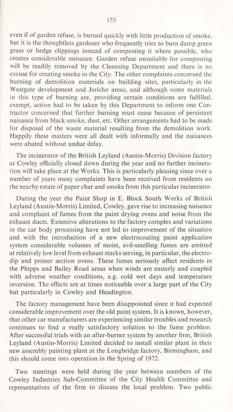 even if of garden refuse, is burned quickly with little production of smoke, but it is the thoughtless gardener who frequently tries to burn damp green grass or hedge clippings instead of composting it where possible, who creates considerable nuisance. Garden refuse unsuitable for composting will be readily removed by the Cleansing Department and there is no excuse for creating smoke in the City. The other complaints concerned the burning of demolition materials on building sites, particularly in the Westgate development and Jericho areas, and although some materials in this type of burning are, providing certain conditions are fulfilled, exempt, action had to be taken by this Department to inform one Con¬ tractor concerned that further burning must cease because of persistent nuisance from black smoke, dust, etc. Other arrangements had to be made for disposal of the waste material resulting from the demolition work. Happily these matters were all dealt with informally and the nuisances were abated without undue delay. The incinerator of the British Leyland (Austin-Morris) Division factory at Cowley officially closed down during the year and no further incinera¬ tion will take place at the Works. This is particularly pleasing since over a number of years many complaints have been received from residents on the nearby estate of paper char and smoke from this particular incinerator. During the year the Paint Shop in E. Block South Works of British Leyland (Austin-Morris) Limited, Cowley, gave rise to increasing nuisance and complaint of fumes from the paint drying ovens and noise from the exhaust ducts. Extensive alterations to the factory complex and variations in the car body processing have not led to improvement of the situation and with the introduction of a new electrocoating paint application system considerable volumes of moist, evil-smelling fumes are emitted at relatively low level from exhaust stacks serving, in particular, the electro¬ dip and primer section ovens. These fumes seriously affect residents in the Phipps and Bailey Road areas when winds are easterly and coupled with adverse weather conditions, e.g. cold wet days and temperature inversion. The effects are at times noticeable over a large part of the City but particularly in Cowley and Headington. The factory management have been disappointed since it had expected considerable improvement over the old paint system. It is known, however, that other car manufacturers are experiencing similar troubles and research continues to find a really satisfactory solution to the fume problem. After successful trials with an after-burner system by another firm, British Leyland (Austin-Morris) Limited decided to install similar plant in their new assembly painting plant at the Longbridge factory, Birmingham, and this should come into operation in the Spring of 1972. Two meetings were held during the year between members of the Cowley Industries Sub-Committee of the City Health Committee and representatives of the firm to discuss the local problem. Two public