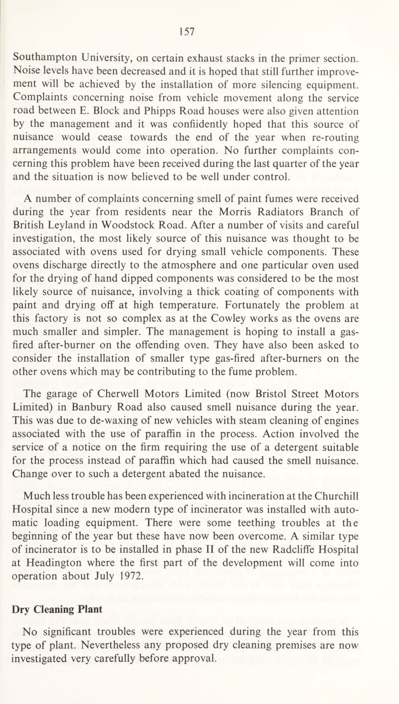 Southampton University, on certain exhaust stacks in the primer section. Noise levels have been decreased and it is hoped that still further improve¬ ment will be achieved by the installation of more silencing equipment. Complaints concerning noise from vehicle movement along the service road between E. Block and Phipps Road houses were also given attention by the management and it was confiidently hoped that this source of nuisance would cease towards the end of the year when re-routing arrangements would come into operation. No further complaints con¬ cerning this problem have been received during the last quarter of the year and the situation is now believed to be well under control. A number of complaints concerning smell of paint fumes were received during the year from residents near the Morris Radiators Branch of British Leyland in Woodstock Road. After a number of visits and careful investigation, the most likely source of this nuisance was thought to be associated with ovens used for drying small vehicle components. These ovens discharge directly to the atmosphere and one particular oven used for the drying of hand dipped components was considered to be the most likely source of nuisance, involving a thick coating of components with paint and drying off at high temperature. Fortunately the problem at this factory is not so complex as at the Cowley works as the ovens are much smaller and simpler. The management is hoping to install a gas- fired after-burner on the offending oven. They have also been asked to consider the installation of smaller type gas-fired after-burners on the other ovens which may be contributing to the fume problem. The garage of Cherwell Motors Limited (now Bristol Street Motors Limited) in Banbury Road also caused smell nuisance during the year. This was due to de-waxing of new vehicles with steam cleaning of engines associated with the use of paraffin in the process. Action involved the service of a notice on the firm requiring the use of a detergent suitable for the process instead of paraffin which had caused the smell nuisance. Change over to such a detergent abated the nuisance. Much less trouble has been experienced with incineration at the Churchill Hospital since a new modern type of incinerator was installed with auto¬ matic loading equipment. There were some teething troubles at the beginning of the year but these have now been overcome. A similar type of incinerator is to be installed in phase II of the new Radcliffe Hospital at Headington where the first part of the development will come into operation about July 1972. Dry Cleaning Plant No significant troubles were experienced during the year from this type of plant. Nevertheless any proposed dry cleaning premises are now investigated very carefully before approval.