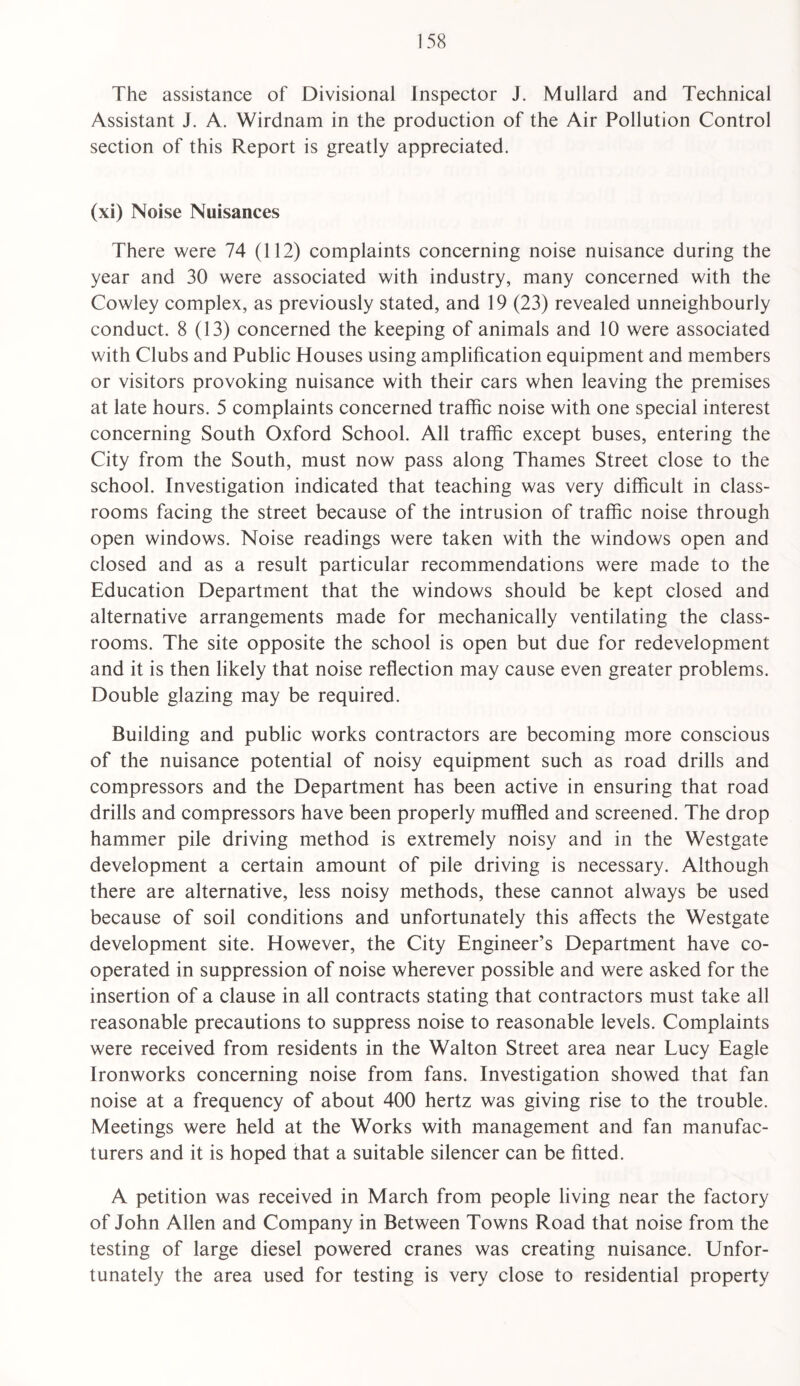 The assistance of Divisional Inspector J. Mullard and Technical Assistant J. A. Wirdnam in the production of the Air Pollution Control section of this Report is greatly appreciated. (xi) Noise Nuisances There were 74 (112) complaints concerning noise nuisance during the year and 30 were associated with industry, many concerned with the Cowley complex, as previously stated, and 19 (23) revealed unneighbourly conduct. 8 (13) concerned the keeping of animals and 10 were associated with Clubs and Public Houses using amplification equipment and members or visitors provoking nuisance with their cars when leaving the premises at late hours. 5 complaints concerned traffic noise with one special interest concerning South Oxford School. All traffic except buses, entering the City from the South, must now pass along Thames Street close to the school. Investigation indicated that teaching was very difficult in class¬ rooms facing the street because of the intrusion of traffic noise through open windows. Noise readings were taken with the windows open and closed and as a result particular recommendations were made to the Education Department that the windows should be kept closed and alternative arrangements made for mechanically ventilating the class¬ rooms. The site opposite the school is open but due for redevelopment and it is then likely that noise reflection may cause even greater problems. Double glazing may be required. Building and public works contractors are becoming more conscious of the nuisance potential of noisy equipment such as road drills and compressors and the Department has been active in ensuring that road drills and compressors have been properly muffled and screened. The drop hammer pile driving method is extremely noisy and in the Westgate development a certain amount of pile driving is necessary. Although there are alternative, less noisy methods, these cannot always be used because of soil conditions and unfortunately this affects the Westgate development site. However, the City Engineer’s Department have co¬ operated in suppression of noise wherever possible and were asked for the insertion of a clause in all contracts stating that contractors must take all reasonable precautions to suppress noise to reasonable levels. Complaints were received from residents in the Walton Street area near Lucy Eagle Ironworks concerning noise from fans. Investigation showed that fan noise at a frequency of about 400 hertz was giving rise to the trouble. Meetings were held at the Works with management and fan manufac¬ turers and it is hoped that a suitable silencer can be fitted. A petition was received in March from people living near the factory of John Allen and Company in Between Towns Road that noise from the testing of large diesel powered cranes was creating nuisance. Unfor¬ tunately the area used for testing is very close to residential property