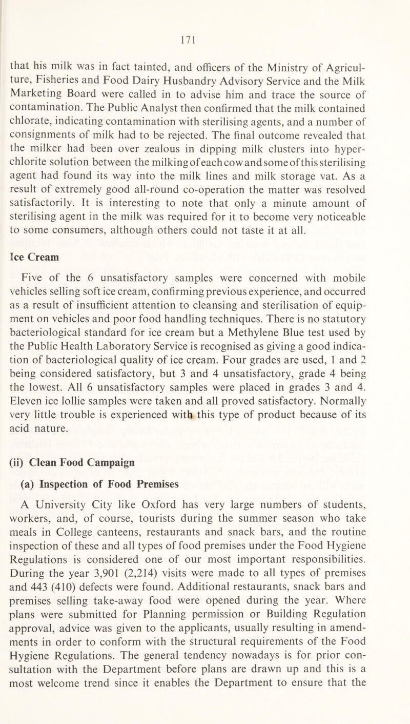that his milk was in fact tainted, and officers of the Ministry of Agricul¬ ture, Fisheries and Food Dairy Husbandry Advisory Service and the Milk Marketing Board were called in to advise him and trace the source of contamination. The Public Analyst then confirmed that the milk contained chlorate, indicating contamination with sterilising agents, and a number of consignments of milk had to be rejected. The final outcome revealed that the milker had been over zealous in dipping milk clusters into hyper¬ chlorite solution between the milking ofeach cow and some of this sterilising agent had found its way into the milk lines and milk storage vat. As a result of extremely good all-round co-operation the matter was resolved satisfactorily. It is interesting to note that only a minute amount of sterilising agent in the milk was required for it to become very noticeable to some consumers, although others could not taste it at all. Ice Cream Five of the 6 unsatisfactory samples were concerned with mobile vehicles selling soft ice cream, confirming previous experience, and occurred as a result of insufficient attention to cleansing and sterilisation of equip¬ ment on vehicles and poor food handling techniques. There is no statutory bacteriological standard for ice cream but a Methylene Blue test used by the Public Health Laboratory Service is recognised as giving a good indica¬ tion of bacteriological quality of ice cream. Four grades are used, 1 and 2 being considered satisfactory, but 3 and 4 unsatisfactory, grade 4 being the lowest. All 6 unsatisfactory samples were placed in grades 3 and 4. Eleven ice lollie samples were taken and all proved satisfactory. Normally very little trouble is experienced with this type of product because of its acid nature. (ii) Clean Food Campaign (a) Inspection of Food Premises A University City like Oxford has very large numbers of students, workers, and, of course, tourists during the summer season who take meals in College canteens, restaurants and snack bars, and the routine inspection of these and all types of food premises under the Food Hygiene Regulations is considered one of our most important responsibilities. During the year 3,901 (2,214) visits were made to all types of premises and 443 (410) defects were found. Additional restaurants, snack bars and premises selling take-away food were opened during the year. Where plans were submitted for Planning permission or Building Regulation approval, advice was given to the applicants, usually resulting in amend¬ ments in order to conform with the structural requirements of the Food Hygiene Regulations. The general tendency nowadays is for prior con¬ sultation with the Department before plans are drawn up and this is a most welcome trend since it enables the Department to ensure that the