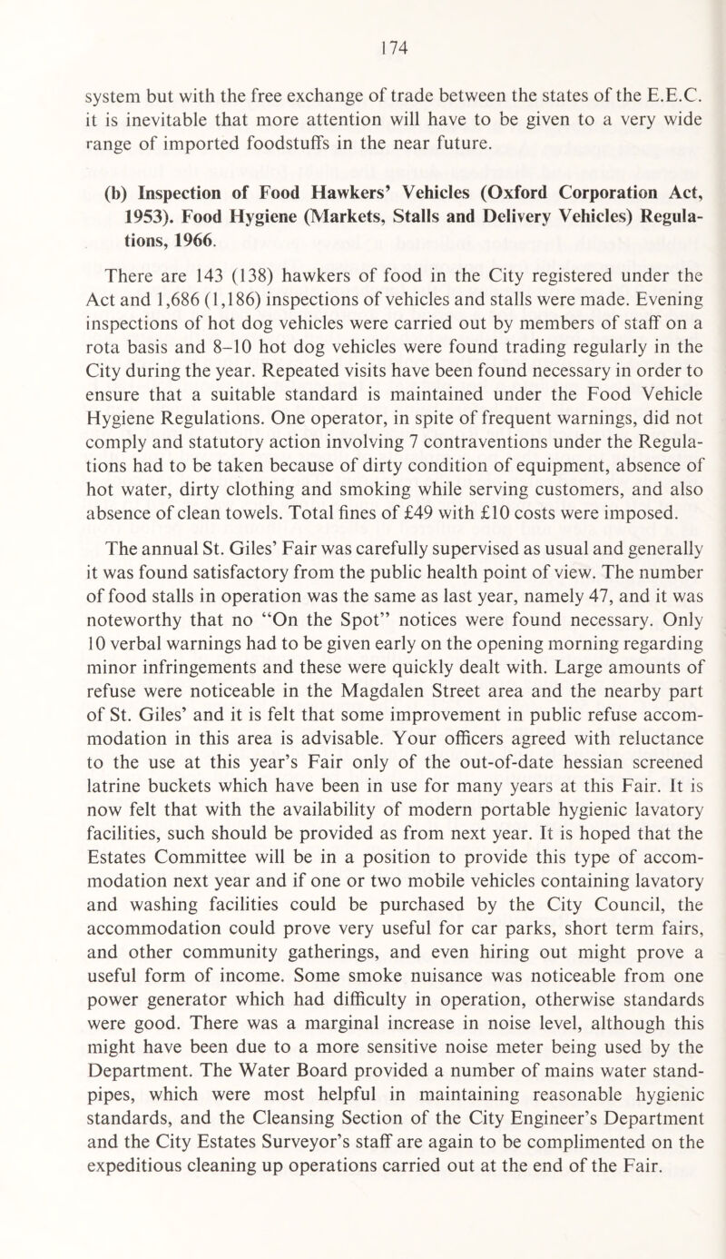 system but with the free exchange of trade between the states of the E.E.C. it is inevitable that more attention will have to be given to a very wide range of imported foodstuffs in the near future. (b) Inspection of Food Hawkers’ Vehicles (Oxford Corporation Act, 1953). Food Hygiene (Markets, Stalls and Delivery Vehicles) Regula¬ tions, 1966. There are 143 (138) hawkers of food in the City registered under the Act and 1,686 (1,186) inspections of vehicles and stalls were made. Evening inspections of hot dog vehicles were carried out by members of staff on a rota basis and 8-10 hot dog vehicles were found trading regularly in the City during the year. Repeated visits have been found necessary in order to ensure that a suitable standard is maintained under the Food Vehicle Hygiene Regulations. One operator, in spite of frequent warnings, did not comply and statutory action involving 7 contraventions under the Regula¬ tions had to be taken because of dirty condition of equipment, absence of hot water, dirty clothing and smoking while serving customers, and also absence of clean towels. Total fines of £49 with £10 costs were imposed. The annual St. Giles’ Fair was carefully supervised as usual and generally it was found satisfactory from the public health point of view. The number of food stalls in operation was the same as last year, namely 47, and it was noteworthy that no “On the Spot” notices were found necessary. Only 10 verbal warnings had to be given early on the opening morning regarding minor infringements and these were quickly dealt with. Earge amounts of refuse were noticeable in the Magdalen Street area and the nearby part of St. Giles’ and it is felt that some improvement in public refuse accom¬ modation in this area is advisable. Your officers agreed with reluctance to the use at this year’s Fair only of the out-of-date hessian screened latrine buckets which have been in use for many years at this Fair. It is now felt that with the availability of modern portable hygienic lavatory facilities, such should be provided as from next year. It is hoped that the Estates Committee will be in a position to provide this type of accom¬ modation next year and if one or two mobile vehicles containing lavatory and washing facilities could be purchased by the City Council, the accommodation could prove very useful for car parks, short term fairs, and other community gatherings, and even hiring out might prove a useful form of income. Some smoke nuisance was noticeable from one power generator which had difficulty in operation, otherwise standards were good. There was a marginal increase in noise level, although this might have been due to a more sensitive noise meter being used by the Department. The Water Board provided a number of mains water stand¬ pipes, which were most helpful in maintaining reasonable hygienic standards, and the Cleansing Section of the City Engineer’s Department and the City Estates Surveyor’s staff are again to be complimented on the expeditious cleaning up operations carried out at the end of the Fair.