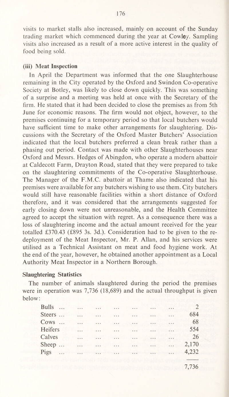 visits to market stalls also increased, mainly on account of the Sunday trading market which commenced during the year at Cowley. Sampling visits also increased as a result of a more active interest in the quality of food being sold. (iii) Meat Inspection In April the Department was informed that the one Slaughterhouse remaining in the City operated by the Oxford and Swindon Co-operative Society at Botley, was likely to close down quickly. This was something of a surprise and a meeting was held at once with the Secretary of the firm. He stated that it had been decided to close the premises as from 5th June for economic reasons. The firm would not object, however, to the premises continuing for a temporary period so that local butchers would have sufficient time to make other arrangements for slaughtering. Dis¬ cussions with the Secretary of the Oxford Master Butchers’ Association indicated that the local butchers preferred a clean break rather than a phasing out period. Contact was made with other Slaughterhouses near Oxford and Messrs. Hedges of Abingdon, who operate a modern abattoir at Caldecott Farm, Drayton Road, stated that they were prepared to take on the slaughtering commitments of the Co-operative Slaughterhouse. The Manager of the F.M.C. abattoir at Thame also indicated that his premises were available for any butchers wishing to use them. City butchers would still have reasonable facilities within a short distance of Oxford therefore, and it was considered that the arrangements suggested for early closing down were not unreasonable, and the Health Committee agreed to accept the situation with regret. As a consequence there was a loss of slaughtering income and the actual amount received for the year totalled £370.43 (£895 3s. 3d.). Consideration had to be given to the re¬ deployment of the Meat Inspector, Mr. P. Allan, and his services were utilised as a Technical Assistant on meat and food hygiene work. At the end of the year, however, he obtained another appointment as a Local Authority Meat Inspector in a Northern Borough. Slaughtering Statistics The number of animals slaughtered during the period the premises were in operation was 7,736 (18,689) and the actual throughput is given below: Bulls ... Steers ... Cows ... Heifers Calves Sheep ... Pigs ... 2 684 68 554 26 2,170 4,232 7,736