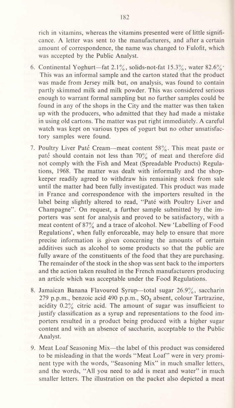 rich in vitamins, whereas the vitamins presented were of little signifi¬ cance. A letter was sent to the manufacturers, and after a certain amount of correspondence, the name was changed to Fulofit, which was accepted by the Public Analyst. 6. Continental Yoghurt—fat 2.1%, solids-not-fat 15.3%, water 82.6%’ This was an informal sample and the carton stated that the product was made from Jersey milk but, on analysis, was found to contain partly skimmed milk and milk powder. This was considered serious enough to warrant formal sampling but no further samples could be found in any of the shops in the City and the matter was then taken up with the producers, who admitted that they had made a mistake in using old cartons. The matter was put right immediately. A careful watch was kept on various types of yogurt but no other unsatisfac¬ tory samples were found. 7. Poultry Liver Pate Cream—meat content 58%. This meat paste or pate should contain not less than 70% of meat and therefore did not comply with the Fish and Meat (Spreadable Products) Regula¬ tions, 1968. The matter was dealt with informally and the shop¬ keeper readily agreed to withdraw his remaining stock from sale until the matter had been fully investigated. This product was made in France and correspondence with the importers resulted in the label being slightly altered to read, “Pate with Poultry Liver and Champagne”. On request, a further sample submitted by the im¬ porters was sent for analysis and proved to be satisfactory, with a meat content of 87% and a trace of alcohol. New ‘Labelling of Food Regulations’, when fully enforceable, may help to ensure that more precise information is given concerning the amounts of certain additives such as alcohol to some products so that the public are fully aware of the constituents of the food that they are purchasing. The remainder of the stock in the shop was sent back to the importers and the action taken resulted in the French manufacturers producing an article which was acceptable under the Food Regulations. 8. Jamaican Banana Flavoured Syrup—total sugar 26.9%, saccharin 279 p.p.m., benzoic acid 490 p.p.m., SO2 absent, colour Tartrazine, acidity 0.2% citric acid. The amount of sugar was insufficient to justify classification as a syrup and representations to the food im¬ porters resulted in a product being produced with a higher sugar content and with an absence of saccharin, acceptable to the Public Analyst. 9. Meat Loaf Seasoning Mix—the label of this product was considered to be misleading in that the words “Meat Loaf” were in very promi¬ nent type with the words, “Seasoning Mix” in much smaller letters, and the words, “All you need to add is meat and water” in much smaller letters. The illustration on the packet also depicted a meat