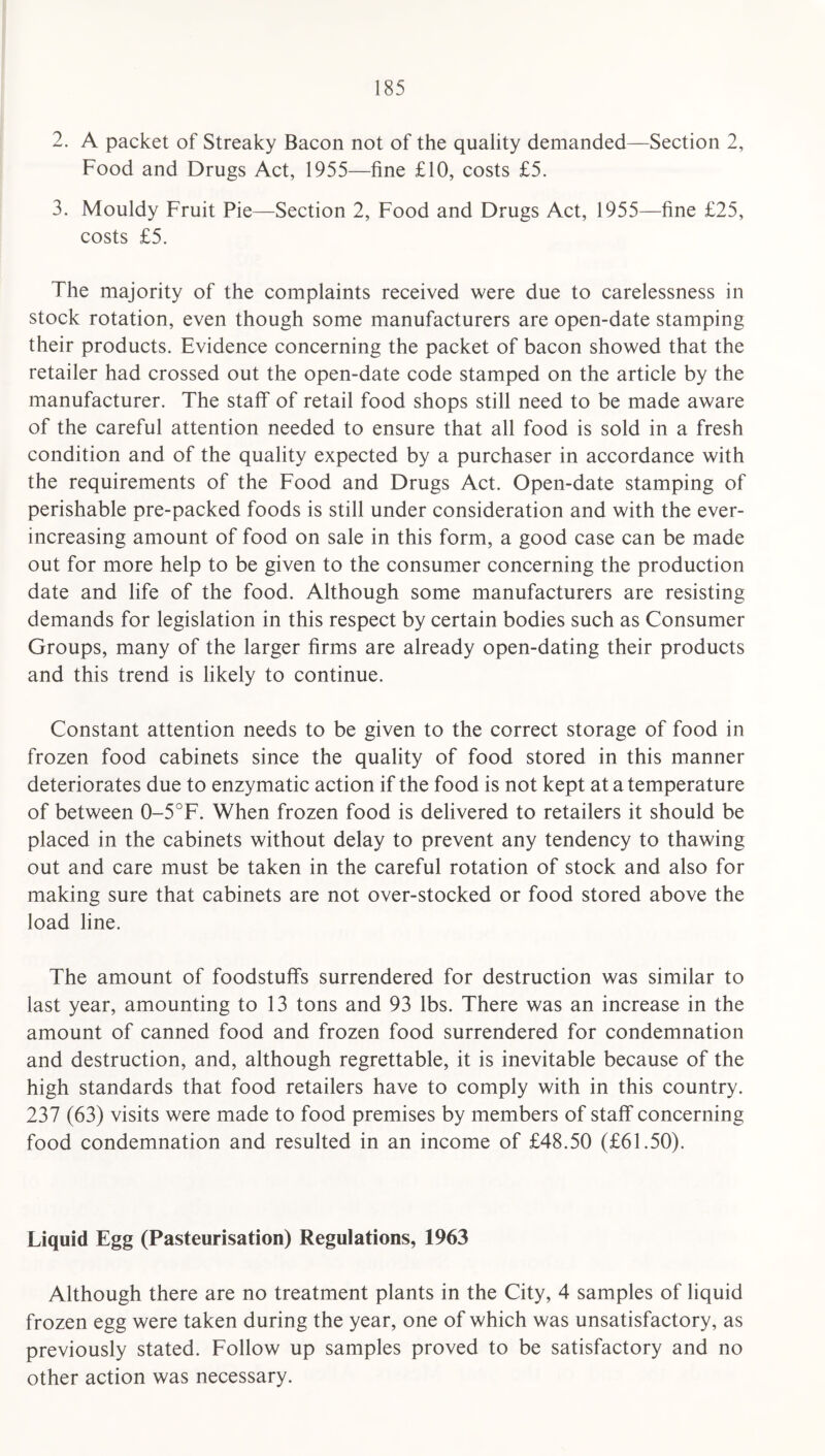 2. A packet of Streaky Bacon not of the quality demanded—Section 2, Food and Drugs Act, 1955—fine £10, costs £5. 3. Mouldy Fruit Pie—Section 2, Food and Drugs Act, 1955—fine £25, costs £5. The majority of the complaints received were due to carelessness in stock rotation, even though some manufacturers are open-date stamping their products. Evidence concerning the packet of bacon showed that the retailer had crossed out the open-date code stamped on the article by the manufacturer. The staff of retail food shops still need to be made aware of the careful attention needed to ensure that all food is sold in a fresh condition and of the quality expected by a purchaser in accordance with the requirements of the Food and Drugs Act. Open-date stamping of perishable pre-packed foods is still under consideration and with the ever- increasing amount of food on sale in this form, a good case can be made out for more help to be given to the consumer concerning the production date and life of the food. Although some manufacturers are resisting demands for legislation in this respect by certain bodies such as Consumer Groups, many of the larger firms are already open-dating their products and this trend is likely to continue. Constant attention needs to be given to the correct storage of food in frozen food cabinets since the quality of food stored in this manner deteriorates due to enzymatic action if the food is not kept at a temperature of between 0-5°F. When frozen food is delivered to retailers it should be placed in the cabinets without delay to prevent any tendency to thawing out and care must be taken in the careful rotation of stock and also for making sure that cabinets are not over-stocked or food stored above the load line. The amount of foodstuffs surrendered for destruction was similar to last year, amounting to 13 tons and 93 lbs. There was an increase in the amount of canned food and frozen food surrendered for condemnation and destruction, and, although regrettable, it is inevitable because of the high standards that food retailers have to comply with in this country. 237 (63) visits were made to food premises by members of staff concerning food condemnation and resulted in an income of £48.50 (£61.50). Liquid Egg (Pasteurisation) Regulations, 1963 Although there are no treatment plants in the City, 4 samples of liquid frozen egg were taken during the year, one of which was unsatisfactory, as previously stated. Follow up samples proved to be satisfactory and no other action was necessary.