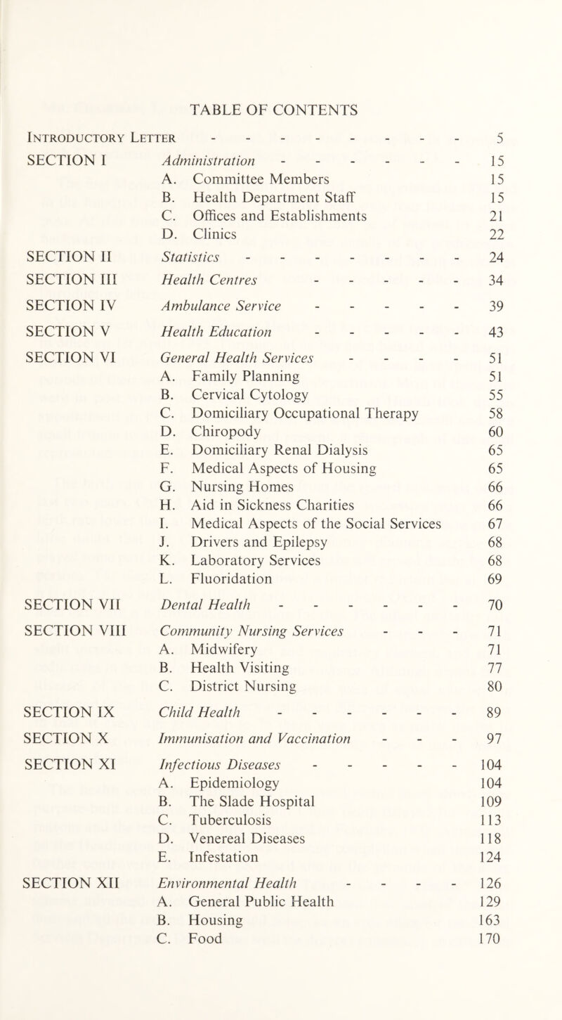 TABLE OF CONTENTS Introductory Letter.5 SECTION I Administration - - - - - - 15 A. Committee Members 15 B. Health Department Staff 15 C. Offices and Establishments 21 D. Clinics 22 SECTION II Statistics -.24 SECTION III Health Centres 34 SECTION IV Ambulance Service.39 SECTION V Health Education ----- 43 SECTION VI General Health Services - - - - 51 A. Family Planning 51 B. Cervical Cytology 55 C. Domiciliary Occupational Therapy 58 D. Chiropody 60 E. Domiciliary Renal Dialysis 65 F. Medical Aspects of Housing 65 G. Nursing Homes 66 H. Aid in Sickness Charities 66 I. Medical Aspects of the Social Services 67 J. Drivers and Epilepsy 68 K. Laboratory Services 68 L. Fluoridation 69 SECTION VII Dental Health.70 SECTION VIII Community Nursing Services - - - 71 A. Midwifery 71 B. Health Visiting 77 C. District Nursing 80 SECTION IX Child Health ------ 89 SECTION X Immunisation and Vaccination 97 SECTION XI Infectious Diseases.104 A. Epidemiology 104 B. The Slade Hospital 109 C. Tuberculosis 113 D. Venereal Diseases 118 E. Infestation 124 SECTION XII Environmental Health - - - - 126 A. General Public Health 129 B. Housing 163 C. Food 170