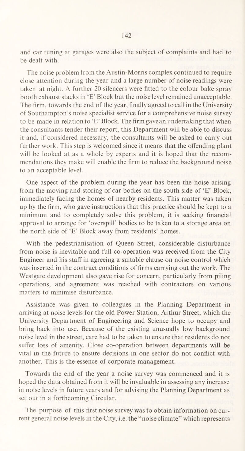 and car tuning at garages were also the subject of complaints and had to be dealt with. The noise problem from the Austin-Morris complex continued to require close attention during the year and a large number of noise readings were taken at night. A further 20 silencers were fitted to the colour bake spray booth exhaust stacks in ‘E’ Block but the noise level remained unacceptable. The firm, towards the end of the year, finally agreed to call in the University of Southampton’s noise specialist service for a comprehensive noise survey to be made in relation to ‘E’ Block. The firm gavean undertaking that when the consultants tender their report, this Department will be able to discuss it and, if considered necessary, the consultants will be asked to carry out further work. This step is welcomed since it means that the offending plant will be looked at as a whole by experts and it is hoped that the recom¬ mendations they make will enable the firm to reduce the background noise to an acceptable level. One aspect of the problem during the year has been the noise arising from the moving and storing of car bodies on the south side of ‘E’ Block, immediately facing the homes of nearby residents. This matter was taken up by the firm, who gave instructions that this practice should be kept to a minimum and to completely solve this problem, it is seeking financial approval to arrange for ‘overspill’ bodies to be taken to a storage area on the north side of ‘E’ Block away from residents’ homes. With the pedestrianisation of Queen Street, considerable disturbance from noise is inevitable and full co-operation was received from the City Engineer and his staff in agreeing a suitable clause on noise control which was inserted in the contract conditions of firms carrying out the work. The Westgate development also gave rise for concern, particularly from piling operations, and agreement was reached with contractors on various matters to minimise disturbance. Assistance was given to colleagues in the Planning Department in arriving at noise levels for the old Power Station, Arthur Street, which the University Department of Engineering and Science hope to occupy and bring back into use. Because of the existing unusually low background noise level in the street, care had to be taken to ensure that residents do not suffer loss of amenity. Close co-operation between departments will be vital in the future to ensure decisions in one sector do not conflict with another. This is the essence of corporate management. Towards the end of the year a noise survey was commenced and it is hoped the data obtained from it will be invaluable in assessing any increase in noise levels in future years and for advising the Planning Department as set out in a forthcoming Circular. The purpose of this first noise survey was to obtain information on cur¬ rent general noise levels in the City, i.e. the “noise climate” which represents