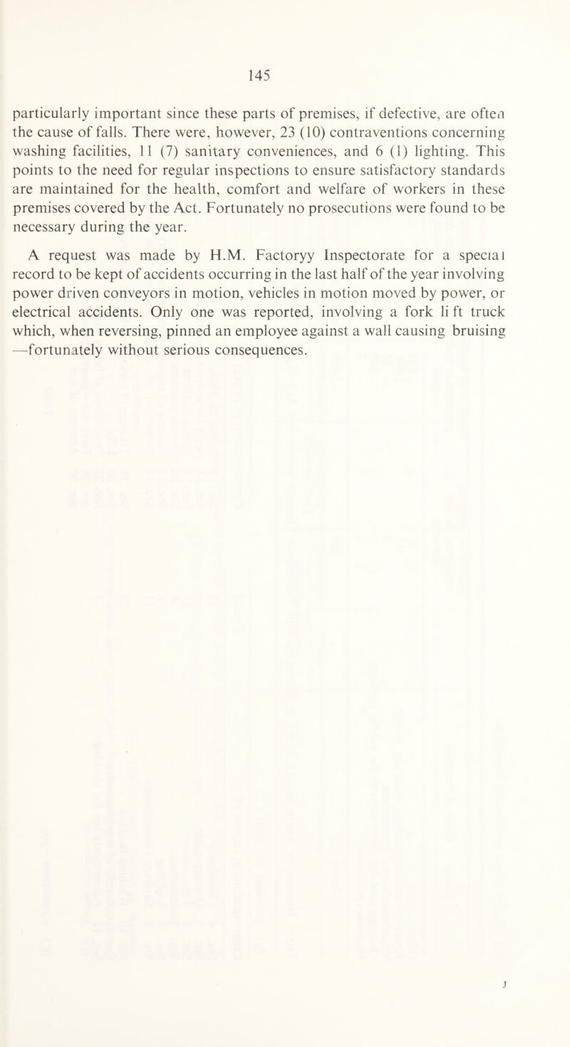 particularly important since these parts of premises, if defective, are often the cause of falls. There were, however, 23 (10) contraventions concerning washing facilities, 11 (7) sanitary conveniences, and 6 (1) lighting. This points to the need for regular inspections to ensure satisfactory standards are maintained for the health, comfort and welfare of workers in these premises covered by the Act. Fortunately no prosecutions were found to be necessary during the year. A request was made by H.M. Factoryy Inspectorate for a special record to be kept of accidents occurring in the last half of the year involving power driven conveyors in motion, vehicles in motion moved by power, or electrical accidents. Only one was reported, involving a fork li ft truck which, when reversing, pinned an employee against a wall causing bruising —fortunately without serious consequences. j
