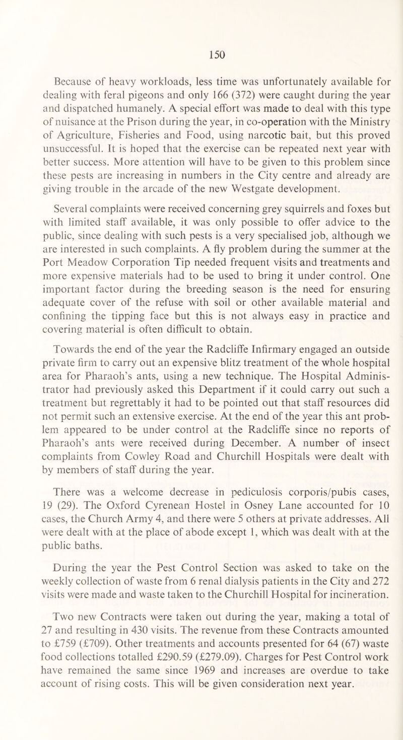 Because of heavy workloads, less time was unfortunately available for dealing with feral pigeons and only 166 (372) were caught during the year and dispatched humanely. A special effort was made to deal with this type of nuisance at the Prison during the year, in co-operation with the Ministry of Agriculture, Fisheries and Food, using narcotic bait, but this proved unsuccessful. It is hoped that the exercise can be repeated next year with better success. More attention will have to be given to this problem since these pests are increasing in numbers in the City centre and already are giving trouble in the arcade of the new Westgate development. Several complaints were received concerning grey squirrels and foxes but with limited staff available, it was only possible to offer advice to the public, since dealing with such pests is a very specialised job, although we are interested in such complaints. A fly problem during the summer at the Port Meadow Corporation Tip needed frequent visits and treatments and more expensive materials had to be used to bring it under control. One important factor during the breeding season is the need for ensuring adequate cover of the refuse with soil or other available material and confining the tipping face but this is not always easy in practice and covering material is often difficult to obtain. Towards the end of the year the Radciiffe Infirmary engaged an outside private firm to carry out an expensive blitz treatment of the whole hospital area for Pharaoh’s ants, using a new technique. The Hospital Adminis¬ trator had previously asked this Department if it could carry out such a treatment but regrettably it had to be pointed out that staff resources did not permit such an extensive exercise. At the end of the year this ant prob¬ lem appeared to be under control at the Radciiffe since no reports of Pharaoh’s ants were received during December. A number of insect complaints from Cowley Road and Churchill Hospitals were dealt with by members of staff during the year. There was a welcome decrease in pediculosis corporis/pubis cases, 19 (29). The Oxford Cyrenean Hostel in Osney Lane accounted for 10 cases, the Church Army 4, and there were 5 others at private addresses. All were dealt with at the place of abode except 1, which was dealt with at the public baths. During the year the Pest Control Section was asked to take on the weekly collection of waste from 6 renal dialysis patients in the City and 272 visits were made and waste taken to the Churchill Hospital for incineration. Two new Contracts were taken out during the year, making a total of 27 and resulting in 430 visits. The revenue from these Contracts amounted to £759 (£709). Other treatments and accounts presented for 64 (67) waste food collections totalled £290.59 (£279.09). Charges for Pest Control work have remained the same since 1969 and increases are overdue to take account of rising costs. This will be given consideration next year.