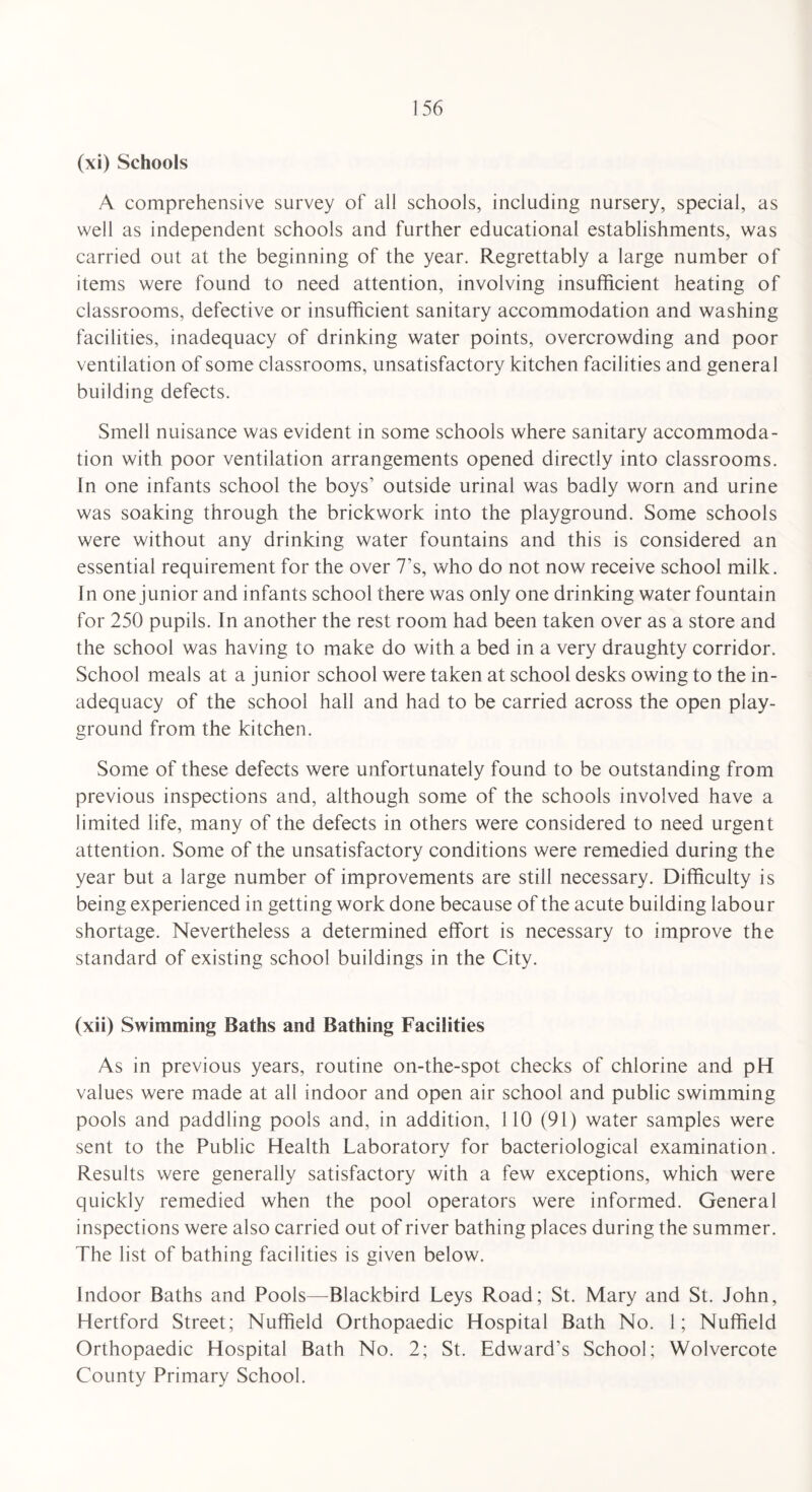 (xi) Schools A comprehensive survey of all schools, including nursery, special, as well as independent schools and further educational establishments, was carried out at the beginning of the year. Regrettably a large number of items were found to need attention, involving insufficient heating of classrooms, defective or insufficient sanitary accommodation and washing facilities, inadequacy of drinking water points, overcrowding and poor ventilation of some classrooms, unsatisfactory kitchen facilities and general building defects. Smell nuisance was evident in some schools where sanitary accommoda¬ tion with poor ventilation arrangements opened directly into classrooms. In one infants school the boys1 outside urinal was badly worn and urine was soaking through the brickwork into the playground. Some schools were without any drinking water fountains and this is considered an essential requirement for the over 7’s, who do not now receive school milk. In one junior and infants school there was only one drinking water fountain for 250 pupils. In another the rest room had been taken over as a store and the school was having to make do with a bed in a very draughty corridor. School meals at a junior school were taken at school desks owing to the in¬ adequacy of the school hall and had to be carried across the open play¬ ground from the kitchen. Some of these defects were unfortunately found to be outstanding from previous inspections and, although some of the schools involved have a limited life, many of the defects in others were considered to need urgent attention. Some of the unsatisfactory conditions were remedied during the year but a large number of improvements are still necessary. Difficulty is being experienced in getting work done because of the acute building labour shortage. Nevertheless a determined effort is necessary to improve the standard of existing school buildings in the City. (xii) Swimming Baths and Bathing Facilities As in previous years, routine on-the-spot checks of chlorine and pH values were made at all indoor and open air school and public swimming pools and paddling pools and, in addition, 110 (91) water samples were sent to the Public Health Laboratory for bacteriological examination. Results were generally satisfactory with a few exceptions, which were quickly remedied when the pool operators were informed. General inspections were also carried out of river bathing places during the summer. The list of bathing facilities is given below. Indoor Baths and Pools—Blackbird Leys Road; St. Mary and St. John, Hertford Street; Nuffield Orthopaedic Hospital Bath No. 1; Nuffield Orthopaedic Hospital Bath No. 2; St. Edward's School; Wolvercote County Primary School.