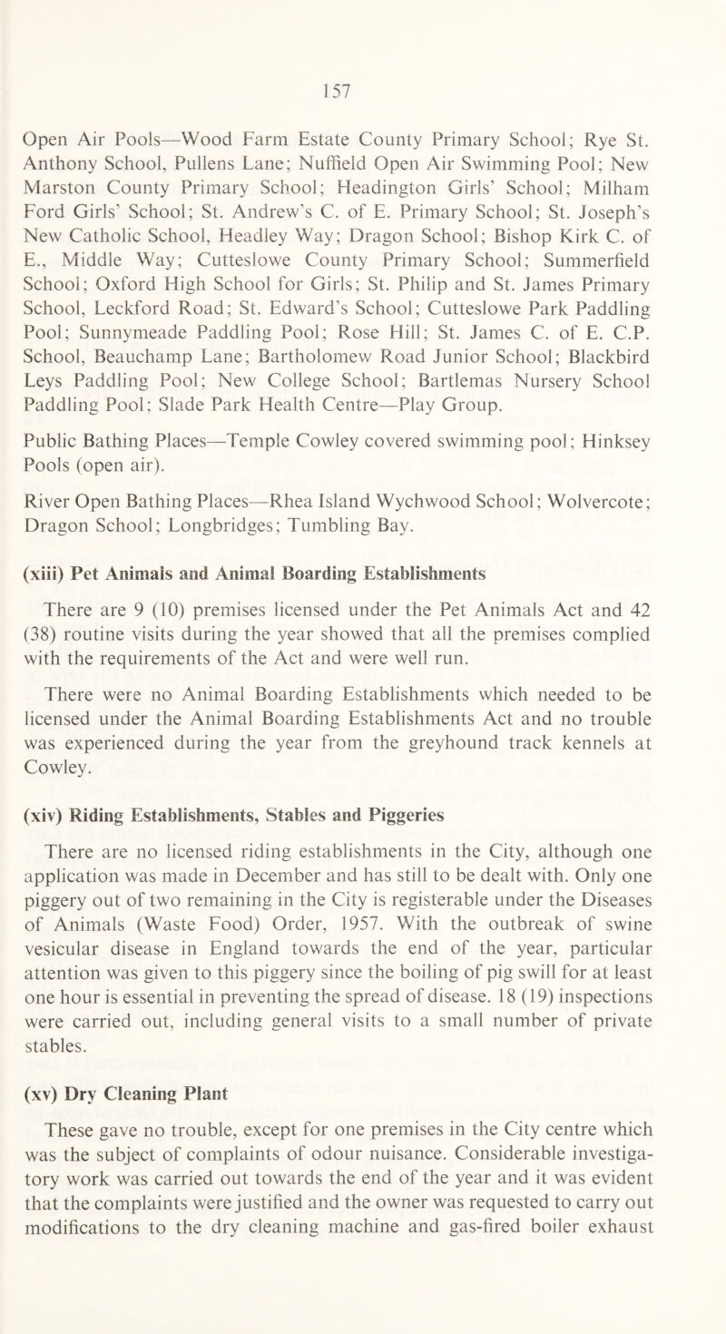 Open Air Pools—Wood Farm Estate County Primary School; Rye St. Anthony School, Pullens Lane; Nuffield Open Air Swimming Pool; New Marston County Primary School; Headington Girls’ School; Milham Ford Girls’ School; St. Andrew’s C. of E. Primary School; St. Joseph’s New Catholic School, Headley Way; Dragon School; Bishop Kirk C. of E., Middle Way; Cutteslowe County Primary School; Summerfield School; Oxford High School for Girls; St. Philip and St. James Primary School, Leckford Road; St. Edward’s School; Cutteslowe Park Paddling Pool; Sunnymeade Paddling Pool; Rose Hill; St. James C. of E. C.P. School, Beauchamp Lane; Bartholomew Road Junior School; Blackbird Leys Paddling Pool; New College School; Bartlemas Nursery School Paddling Pool; Slade Park Health Centre—Play Group. Public Bathing Places—Temple Cowley covered swimming pool; Hinksey Pools (open air). River Open Bathing Places—Rhea Island Wychwood School; Wolvercote; Dragon School; Longbridges; Tumbling Bay. (xiii) Pet Animals and Animal Boarding Establishments There are 9 (10) premises licensed under the Pet Animals Act and 42 (38) routine visits during the year showed that all the premises complied with the requirements of the Act and were well run. There were no Animal Boarding Establishments which needed to be licensed under the Animal Boarding Establishments Act and no trouble was experienced during the year from the greyhound track kennels at Cowley. (xiv) Riding Establishments, Stables and Piggeries There are no licensed riding establishments in the City, although one application was made in December and has still to be dealt with. Only one piggery out of two remaining in the City is registerable under the Diseases of Animals (Waste Food) Order, 1957. With the outbreak of swine vesicular disease in England towards the end of the year, particular attention was given to this piggery since the boiling of pig swill for at least one hour is essential in preventing the spread of disease. 18(19) inspections were carried out, including general visits to a small number of private stables. (xv) Dry Cleaning Plant These gave no trouble, except for one premises in the City centre which was the subject of complaints of odour nuisance. Considerable investiga¬ tory work was carried out towards the end of the year and it was evident that the complaints were justified and the owner was requested to carry out modifications to the dry cleaning machine and gas-fired boiler exhaust